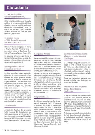 12 ICS · Catalunya Central 2009
El SAP Anoia publica
un llibre sobre la MPOC
El Servei d’Atenció Primària Anoia ha
publicat la primera edició del llibre
Conviure amb la malaltia pulmonar
obstructiva crònica (MPOC), que s’a-
dreça als pacients que pateixen
aquesta malaltia així com als seus
familiars i/o cuidadors.
Es posa en marxa
a l’EAP Tona el Programa
Pacient Expert ICS
El mes d’octubre es va posar en marxa
a l’Equip d’Atenció Primària Tona –i
per primer cop a la Catalunya Cen-
tral– el Programa Pacient Expert ICS.
En aquesta primera experiència al
territori hi han participat un total d’11
pacients (5 homes i 6 dones) amb trac-
tament anticoagulant oral.
Noves guies de centres
i serveis al territori
En el decurs de l’any 2009 i seguint les
directrius de centre corporatiu, s’han
elaborat les noves guies de serveis
dels equips d’atenció primària del
Bages i d’Osona. S’han editat en cata-
là i castellà, i s’han traduït a set idio-
mes (francès, anglès, rus, romanès,
urdu, xinès i àrab).
El SAP Bages ha editat el full Guia d’a-
collida al nouvingut, que acompanya la
Guia de centres i serveis, on hi ha, de
manera més detallada, informació
sobre el centre o consultori municipal
que el ciutadà té assignat.
Salut i escola
A l’activitat habitual del programa
Salut i escola del Departament de
Salut, que executa la infermeria d’a-
tenció primària, enguany s’hi ha afegit
l’equip de l’ABS Montserrat, coincidint
amb l’obertura de l’IES de Vacarisses.
Campanya Al lloro
La campanya Al lloro, que està coor-
ganitzada per l’ICS a la Catalunya
Central, està adreçada a la ciutadania
i fa difusió sobre promoció i prevenció
de la salut a Osona. Els temes tractats
el 2009 han estat alimentació, tabac i
alcohol, activitat física i autocura.
Quant a la difusió de la campanya,
s’ha editat un díptic trimestral bustiat
casa a casa i s’han enviat 590 mailings
trimestrals als subscriptors. També
s’han publicat 12 articles de premsa, 12
articles a mitjans electrònics i s’ha
participat en 20 intervencions radio-
fòniques, 5 tèrtulies a la TV, un anunci
a televisió i la promoció audiovisual a
les pantalles de TV.
Programa PAFES
En el transcurs del 2009 s’ha desple-
gat el programa PAFES (Programa
d’activitat física per la salut) del
Departament de Salut a diferents
municipis del territori de la Catalunya
Central, amb la col·laboració dels
ajuntaments i dels centres de salut
d’aquests municipis. Nou equips s’han
adherit a aquest programa: Igualada
Urbà, Vic Nord, Manlleu, Sant Fruitós
de Bages, Santpedor, Sant Joan de
Vilatorrada, Puig-reig, Gironella i Sant
Vicenç de Castellet.
Contra els maltractaments
a la gent gran de Manresa
i del Bages
El SAP Bages-Berguedà-Solsonès par-
ticipa en una comissió institucional
per iniciar una actuació conjunta que
ajudi a prevenir, detectar i actuar en
relació a la problemàtica dels maltrac-
taments a la gent gran a Manresa i a la
comarca del Bages.
Totes les institucions signants han
acordat treballar per dissenyar un
protocol d’actuació.
Presentació dels projectes
Escola de cuidadors
i L’aire nou
El mes d’octubre es van presentar a la
ciutadania dos projectes, Escola de
cuidadors i L’aire nou, que han estat
possibles gràcies a un conveni entre el
SAP Bages-Berguedà-Solsonès i la
Regidoria de Sanitat de l’Ajuntament
de Manresa, amb la participació de la
Fundació Althaia.
Ambdós projectes són coordinats des
del SAP Bages-Berguedà-Solsonès per
la treballadora social del Programa
d’Atenció Domiciliària (PADES) al
Bages.
Ciutadania
 