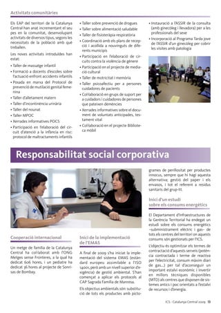 ICS · Catalunya Central 2009 13
Activitats comunitàries
Els EAP del territori de la Catalunya
Central han anat incrementant el seu
pes en la comunitat, desenvolupant
activitats de diversos tipus, segons les
necessitats de la població amb què
treballen.
Les noves activitats introduïdes han
estat:
• Taller de massatge infantil
• Formació a docents d’escoles sobre
l’actuació enfront accidents infantils
• Posada en marxa del Protocol de
prevenció de mutilació genital feme-
nina
• Taller d’alletament matern
• Taller d’incontinència urinària
• Taller del nounat
• Taller MPOC
• Xerrades informatives POCS
• Participació en l’elaboració del cir-
cuit d’atenció a la infància en risc:
protocol de maltractaments infantils
• Taller sobre prevenció de drogues
• Taller sobre alimentació saludable
• Taller de fisioteràpia respiratòria
• Coordinació amb els plans de recep-
ció i acollida a nouvinguts de dife-
rents municipis
• Participació en l’elaboració de cir-
cuits contra la violència de gènere
• Participació en el projecte de media-
ció cultural
• Taller de motricitat i memòria
• Taller psicoafectiu per a persones
cuidadores de pacients
• Col·laboració en grups de suport per
a cuidadors i cuidadores de persones
que pateixen demències
• Xerrades informatives sobre el docu-
ment de voluntats anticipades, tes-
tament vital
• Col·laboració en el projecte Bibliote-
ca mòbil
• Instauració a l’ASSIR de la consulta
(amb ginecòleg i llevadora) per a les
professionals del sexe
• Incorporació al Programa Tarda jove
de l’ASSIR d’un ginecòleg per cobrir
les visites amb patologia
Cooperació internacional
Un metge de família de la Catalunya
Central ha col·laborat amb l’ONG
Metges sense Fronteres, a la qual ha
dedicat 606 hores, i un pediatre ha
dedicat 36 hores al projecte de Sonri-
sas de Bombay.
Inici de la implementació
de l’EMAS
A final de 2009 s’ha iniciat la imple-
mentació del sistema EMAS (estàn-
dard europeu assimilable a l’ISO
14001, però amb un nivell superior d’e-
xigència) de gestió ambiental. S’han
començat a aplicar els protocols al
CAP Sagrada Família de Manresa.
Els objectius ambientals són: substitu-
ció de tots els productes amb picto-
grames de perillositat per productes
innocus, sempre que hi hagi aquesta
alternativa; gestió del paper i els
envasos, i tot el referent a residus
sanitaris del grup-III.
Inici d’un estudi
sobre els consums energètics
El Departament d’Infraestructures de
la Gerència Territorial ha endegat un
estudi sobre els consums energètics
–subministrament elèctric i gas– de
tots els centres del territori on aquests
consums són gestionats per l’ICS.
L’objectiu és optimitzar els termes de
contractació d’aquests serveis (potèn-
cia contractada i terme de reactiva
per l’electricitat, consum màxim diari
de gas...) per tal d’aconseguir un
important estalvi econòmic i invertir
en millors tècniques disponibles
(MTD) als centres que disposen de sis-
temes antics i poc orientats a l’estalvi
de recursos i d’energia.
Responsabilitat social corporativa
 
