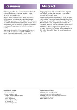 Resumen Abstract
Generalitat de Catalunya
Departament de Salut
© Institut Català de la Salut
Gerència Territorial Catalunya Central
Pica d’Estats, 13-15
Polígon Sant Isidre III
08272 Sant Fruitós de Bages
Tel. 93 693 00 40
gerencia.cc.ics@gencat.cat
Coordinació: Assumpta Riera
Realització: Hores extraordinàries, SL
Disseny gràfic: Víctor Oliva. Disseny gràfic SL
Fotografies: Quim Roser i arxiu de la Gerència Territorial
Impressió: B-2/c Gràfiques, SL
Dipòsit legal: B-27.947-2010
El ámbito geográfico de la Gerencia Territorial Cataluña
Central comprende las comarcas de Osona, Bages,
Berguedà, Solsonès y Anoia.
Hay que destacar que es la única gerencia territorial
constituida por territorio de las cuatro provincias de
Cataluña ya que incluye parte de la provincia de Barcelona
así como cuatro consultorios municipales situados en la
provincia de Lleida, un equipo de atención primaria en la
provincia de Tarragona y un consultorio municipal en
Girona.
La gerencia comprende 165 municipios y la forman tres
servicios de atención primaria (SAP): el SAP Osona,
el SAP Bages-Berguedà-Solsonès y el SAP Anoia.
The geographic area of the Central Catalonia Regional
Management includes the counties of Osona, Bages,
Berguedà, Solsonès and Anoia.
It is the only regional management that covers counties
from Catalonia’s four provinces. Besides a section of the
Province of Barcelona, it also has four municipal offices in
the Province of Lleida, one primary care team in the
Province of Tarragona and one municipal office in Girona.
The Central Catalonia Regional Management covers
165 towns and is made up of three primary-care services
(SAPs): SAP Osona, SAP Bages-Berguedà-Solsonès and
SAP Anoia.
 