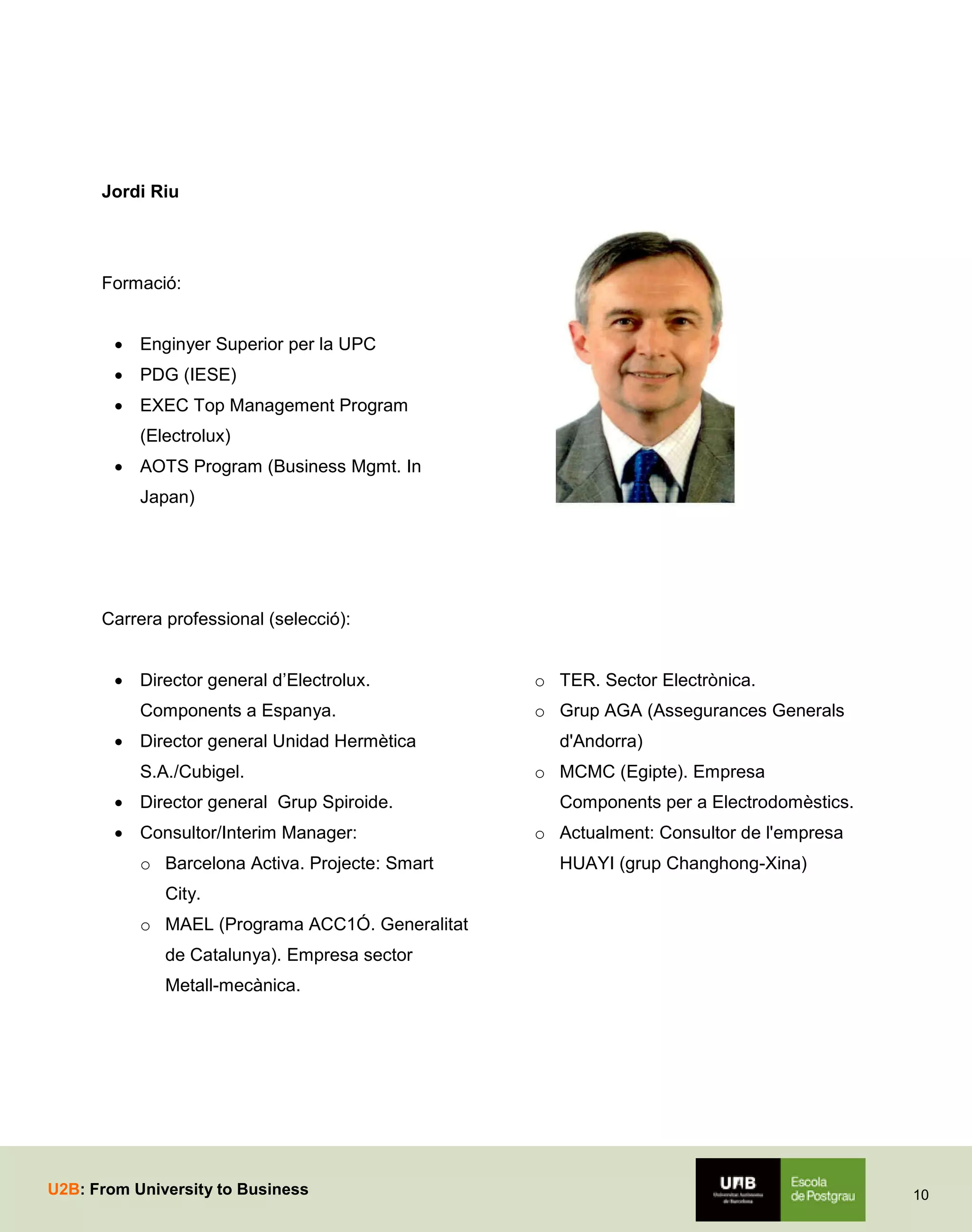 Jordi Riu

Formació:
 Enginyer Superior per la UPC
 PDG (IESE)
 EXEC Top Management Program
(Electrolux)
 AOTS Program (Business Mgmt. In
Japan)

Carrera professional (selecció):
 Director general d’Electrolux.
Components a Espanya.
 Director general Unidad Hermètica
S.A./Cubigel.
 Director general Grup Spiroide.
 Consultor/Interim Manager:
o Barcelona Activa. Projecte: Smart

o TER. Sector Electrònica.
o Grup AGA (Assegurances Generals
d'Andorra)
o MCMC (Egipte). Empresa
Components per a Electrodomèstics.
o Actualment: Consultor de l'empresa
HUAYI (grup Changhong-Xina)

City.
o MAEL (Programa ACC1Ó. Generalitat
de Catalunya). Empresa sector
Metall-mecànica.

U2B: From University to Business

10

 