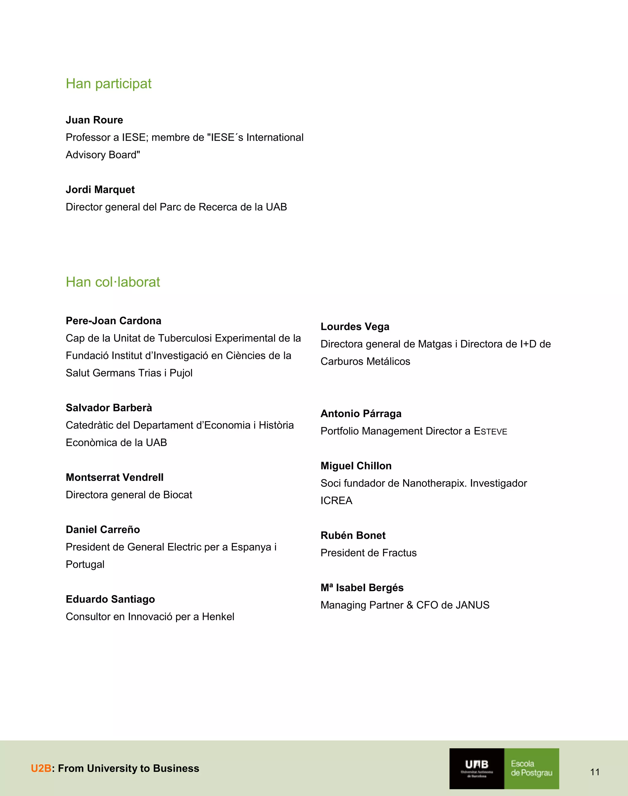 Han participat
Juan Roure
Professor a IESE; membre de "IESE´s International
Advisory Board"
Jordi Marquet
Director general del Parc de Recerca de la UAB

Han col·laborat
Pere-Joan Cardona
Cap de la Unitat de Tuberculosi Experimental de la
Fundació Institut d’Investigació en Ciències de la

Lourdes Vega
Directora general de Matgas i Directora de I+D de
Carburos Metálicos

Salut Germans Trias i Pujol
Salvador Barberà
Catedràtic del Departament d’Economia i Història

Antonio Párraga
Portfolio Management Director a ESTEVE

Econòmica de la UAB
Miguel Chillon
Montserrat Vendrell
Directora general de Biocat
Daniel Carreño
President de General Electric per a Espanya i

Soci fundador de Nanotherapix. Investigador
ICREA
Rubén Bonet
President de Fractus

Portugal
Mª Isabel Bergés
Eduardo Santiago

Managing Partner & CFO de JANUS

Consultor en Innovació per a Henkel

U2B: From University to Business

11

 