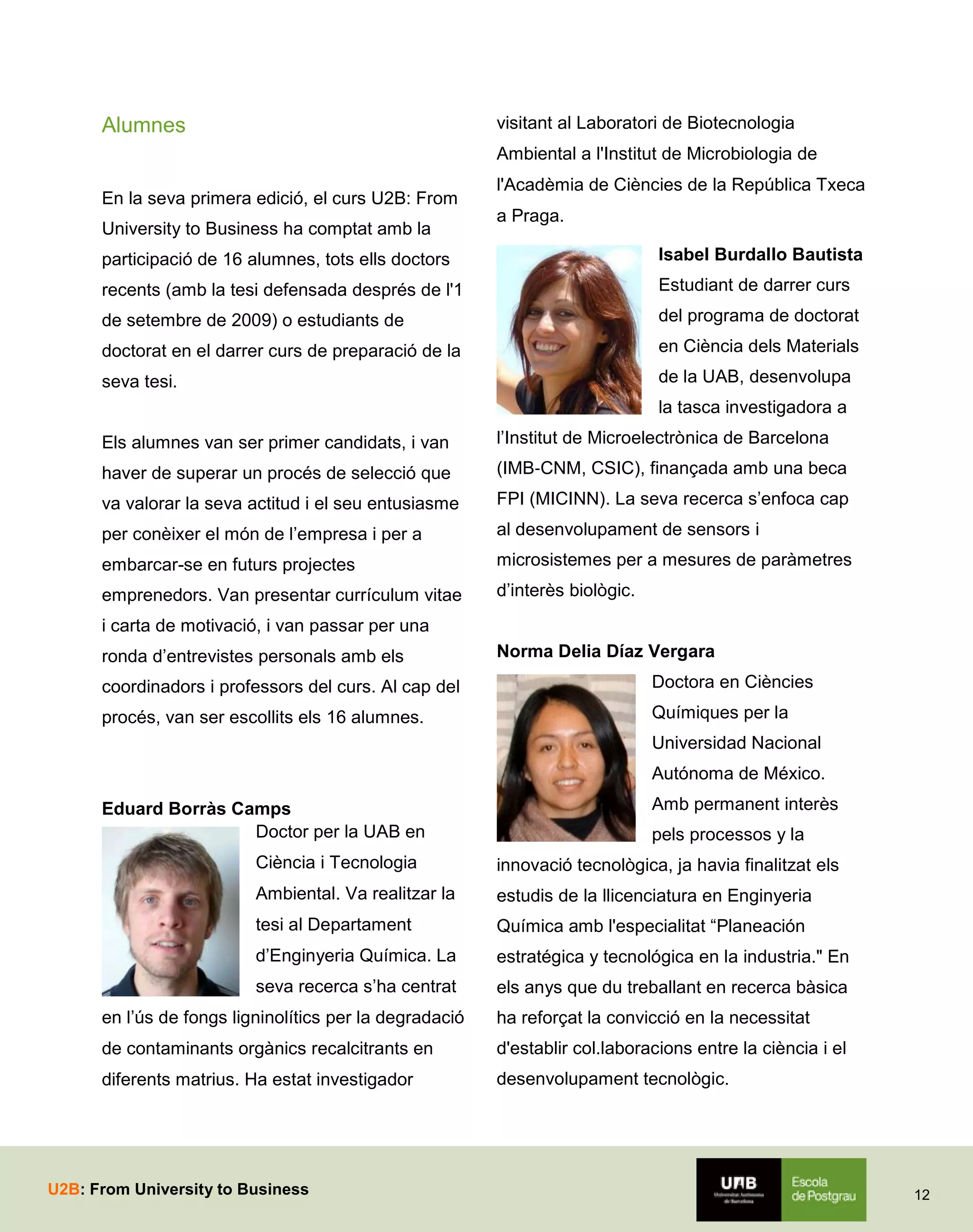 visitant al Laboratori de Biotecnologia

Alumnes

Ambiental a l'Institut de Microbiologia de
En la seva primera edició, el curs U2B: From
University to Business ha comptat amb la

l'Acadèmia de Ciències de la República Txeca
a Praga.

participació de 16 alumnes, tots ells doctors

Isabel Burdallo Bautista

recents (amb la tesi defensada després de l'1

Estudiant de darrer curs

de setembre de 2009) o estudiants de

del programa de doctorat

doctorat en el darrer curs de preparació de la

en Ciència dels Materials

seva tesi.

de la UAB, desenvolupa
la tasca investigadora a

Els alumnes van ser primer candidats, i van

l’Institut de Microelectrònica de Barcelona

haver de superar un procés de selecció que

(IMB‐CNM, CSIC), finançada amb una beca

va valorar la seva actitud i el seu entusiasme

FPI (MICINN). La seva recerca s’enfoca cap

per conèixer el món de l’empresa i per a

al desenvolupament de sensors i

embarcar-se en futurs projectes

microsistemes per a mesures de paràmetres

emprenedors. Van presentar currículum vitae

d’interès biològic.

i carta de motivació, i van passar per una
ronda d’entrevistes personals amb els

Norma Delia Díaz Vergara

coordinadors i professors del curs. Al cap del

Doctora en Ciències

procés, van ser escollits els 16 alumnes.

Químiques per la
Universidad Nacional
Autónoma de México.

Eduard Borràs Camps
Doctor per la UAB en

Amb permanent interès
pels processos y la

Ciència i Tecnologia

innovació tecnològica, ja havia finalitzat els

Ambiental. Va realitzar la

estudis de la llicenciatura en Enginyeria

tesi al Departament

Química amb l'especialitat “Planeación

d’Enginyeria Química. La

estratégica y tecnológica en la industria." En

seva recerca s’ha centrat

els anys que du treballant en recerca bàsica

en l’ús de fongs ligninolítics per la degradació

ha reforçat la convicció en la necessitat

de contaminants orgànics recalcitrants en

d'establir col.laboracions entre la ciència i el

diferents matrius. Ha estat investigador

desenvolupament tecnològic.

U2B: From University to Business

12

 