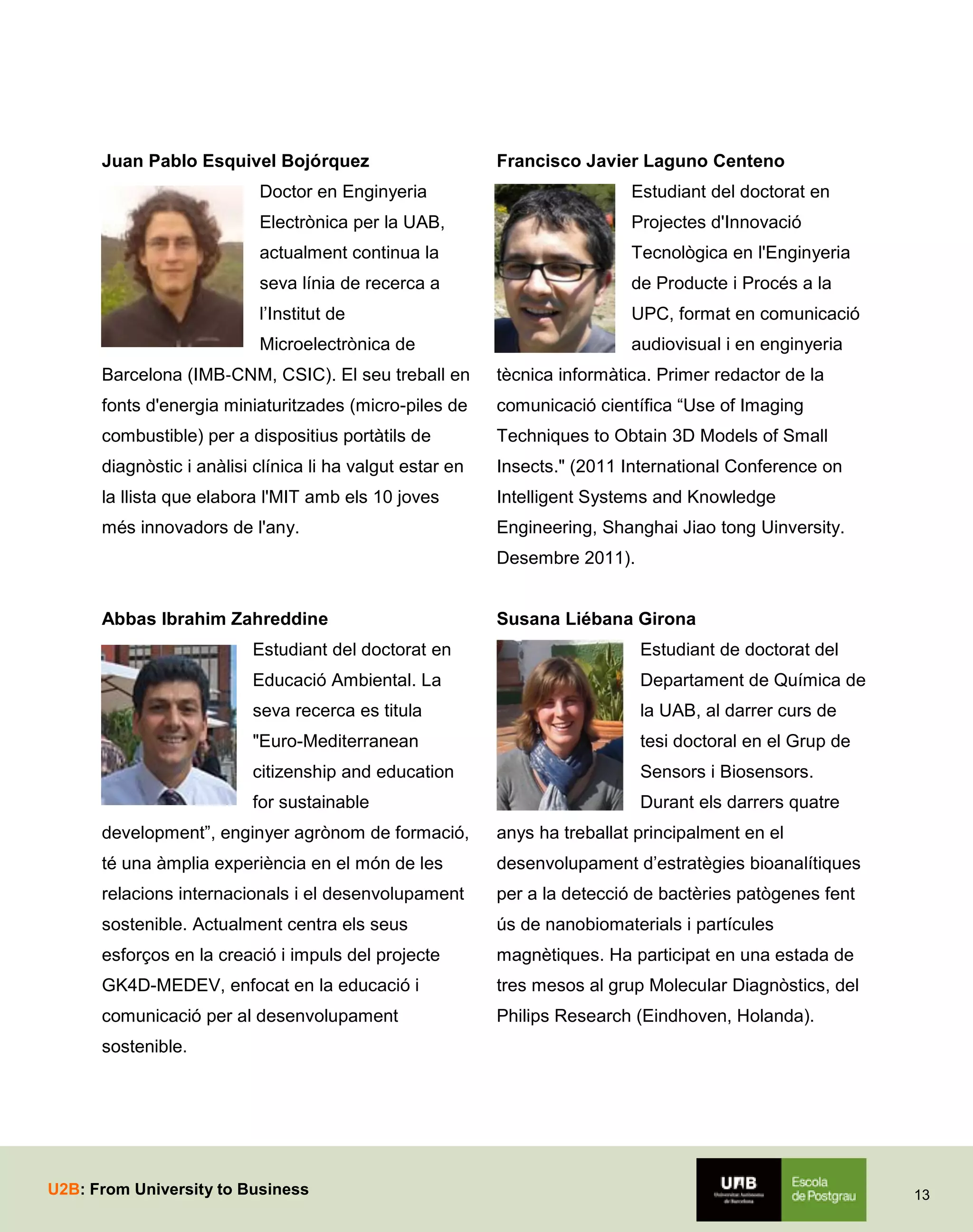 Juan Pablo Esquivel Bojórquez

Francisco Javier Laguno Centeno

Doctor en Enginyeria

Estudiant del doctorat en

Electrònica per la UAB,

Projectes d'Innovació

actualment continua la

Tecnològica en l'Enginyeria

seva línia de recerca a

de Producte i Procés a la

l’Institut de

UPC, format en comunicació

Microelectrònica de

audiovisual i en enginyeria

Barcelona (IMB‐CNM, CSIC). El seu treball en

tècnica informàtica. Primer redactor de la

fonts d'energia miniaturitzades (micro-piles de

comunicació científica “Use of Imaging

combustible) per a dispositius portàtils de

Techniques to Obtain 3D Models of Small

diagnòstic i anàlisi clínica li ha valgut estar en

Insects." (2011 International Conference on

la llista que elabora l'MIT amb els 10 joves

Intelligent Systems and Knowledge

més innovadors de l'any.

Engineering, Shanghai Jiao tong Uinversity.
Desembre 2011).

Abbas Ibrahim Zahreddine

Susana Liébana Girona

Estudiant del doctorat en

Estudiant de doctorat del

Educació Ambiental. La

Departament de Química de

seva recerca es titula

la UAB, al darrer curs de

"Euro-Mediterranean

tesi doctoral en el Grup de

citizenship and education

Sensors i Biosensors.

for sustainable

Durant els darrers quatre

development”, enginyer agrònom de formació,

anys ha treballat principalment en el

té una àmplia experiència en el món de les

desenvolupament d’estratègies bioanalítiques

relacions internacionals i el desenvolupament

per a la detecció de bactèries patògenes fent

sostenible. Actualment centra els seus

ús de nanobiomaterials i partícules

esforços en la creació i impuls del projecte

magnètiques. Ha participat en una estada de

GK4D-MEDEV, enfocat en la educació i

tres mesos al grup Molecular Diagnòstics, del

comunicació per al desenvolupament

Philips Research (Eindhoven, Holanda).

sostenible.

U2B: From University to Business

13

 