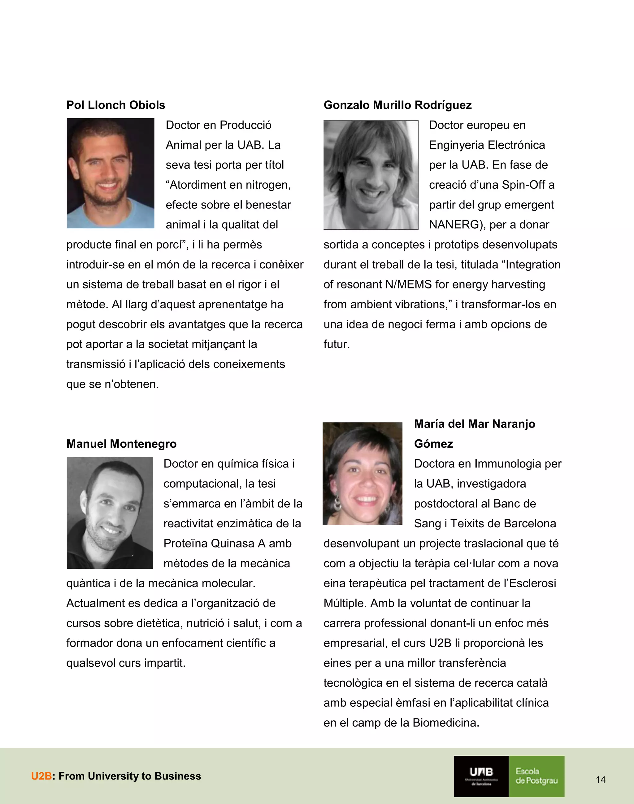Pol Llonch Obiols

Gonzalo Murillo Rodríguez
Doctor en Producció

Doctor europeu en

Animal per la UAB. La

Enginyeria Electrónica

seva tesi porta per títol

per la UAB. En fase de

“Atordiment en nitrogen,

creació d’una Spin-Off a

efecte sobre el benestar

partir del grup emergent

animal i la qualitat del

NANERG), per a donar

producte final en porcí”, i li ha permès

sortida a conceptes i prototips desenvolupats

introduir-se en el món de la recerca i conèixer

durant el treball de la tesi, titulada “Integration

un sistema de treball basat en el rigor i el

of resonant N/MEMS for energy harvesting

mètode. Al llarg d’aquest aprenentatge ha

from ambient vibrations,” i transformar-los en

pogut descobrir els avantatges que la recerca

una idea de negoci ferma i amb opcions de

pot aportar a la societat mitjançant la

futur.

transmissió i l’aplicació dels coneixements
que se n’obtenen.
María del Mar Naranjo
Manuel Montenegro

Gómez

Doctor en química física i

Doctora en Immunologia per

computacional, la tesi

la UAB, investigadora

s’emmarca en l’àmbit de la

postdoctoral al Banc de

reactivitat enzimàtica de la

Sang i Teixits de Barcelona

Proteïna Quinasa A amb

desenvolupant un projecte traslacional que té

mètodes de la mecànica

com a objectiu la teràpia cel·lular com a nova

quàntica i de la mecànica molecular.

eina terapèutica pel tractament de l’Esclerosi

Actualment es dedica a l’organització de

Múltiple. Amb la voluntat de continuar la

cursos sobre dietètica, nutrició i salut, i com a

carrera professional donant-li un enfoc més

formador dona un enfocament científic a

empresarial, el curs U2B li proporcionà les

qualsevol curs impartit.

eines per a una millor transferència
tecnològica en el sistema de recerca català
amb especial èmfasi en l’aplicabilitat clínica
en el camp de la Biomedicina.

U2B: From University to Business

14

 