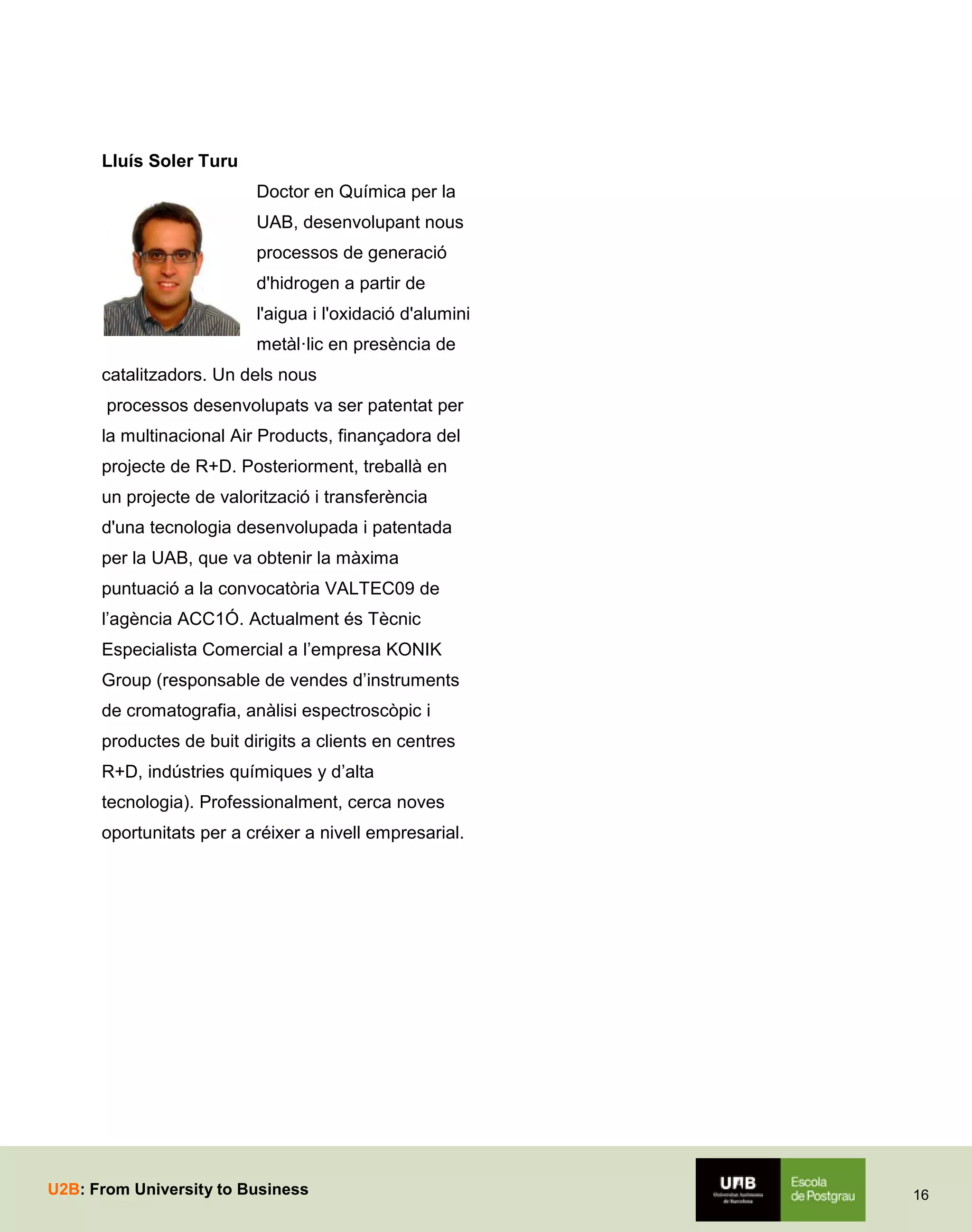 Lluís Soler Turu
Doctor en Química per la
UAB, desenvolupant nous
processos de generació
d'hidrogen a partir de
l'aigua i l'oxidació d'alumini
metàl·lic en presència de
catalitzadors. Un dels nous
processos desenvolupats va ser patentat per
la multinacional Air Products, finançadora del
projecte de R+D. Posteriorment, treballà en
un projecte de valorització i transferència
d'una tecnologia desenvolupada i patentada
per la UAB, que va obtenir la màxima
puntuació a la convocatòria VALTEC09 de
l’agència ACC1Ó. Actualment és Tècnic
Especialista Comercial a l’empresa KONIK
Group (responsable de vendes d’instruments
de cromatografia, anàlisi espectroscòpic i
productes de buit dirigits a clients en centres
R+D, indústries químiques y d’alta
tecnologia). Professionalment, cerca noves
oportunitats per a créixer a nivell empresarial.

U2B: From University to Business

16

 
