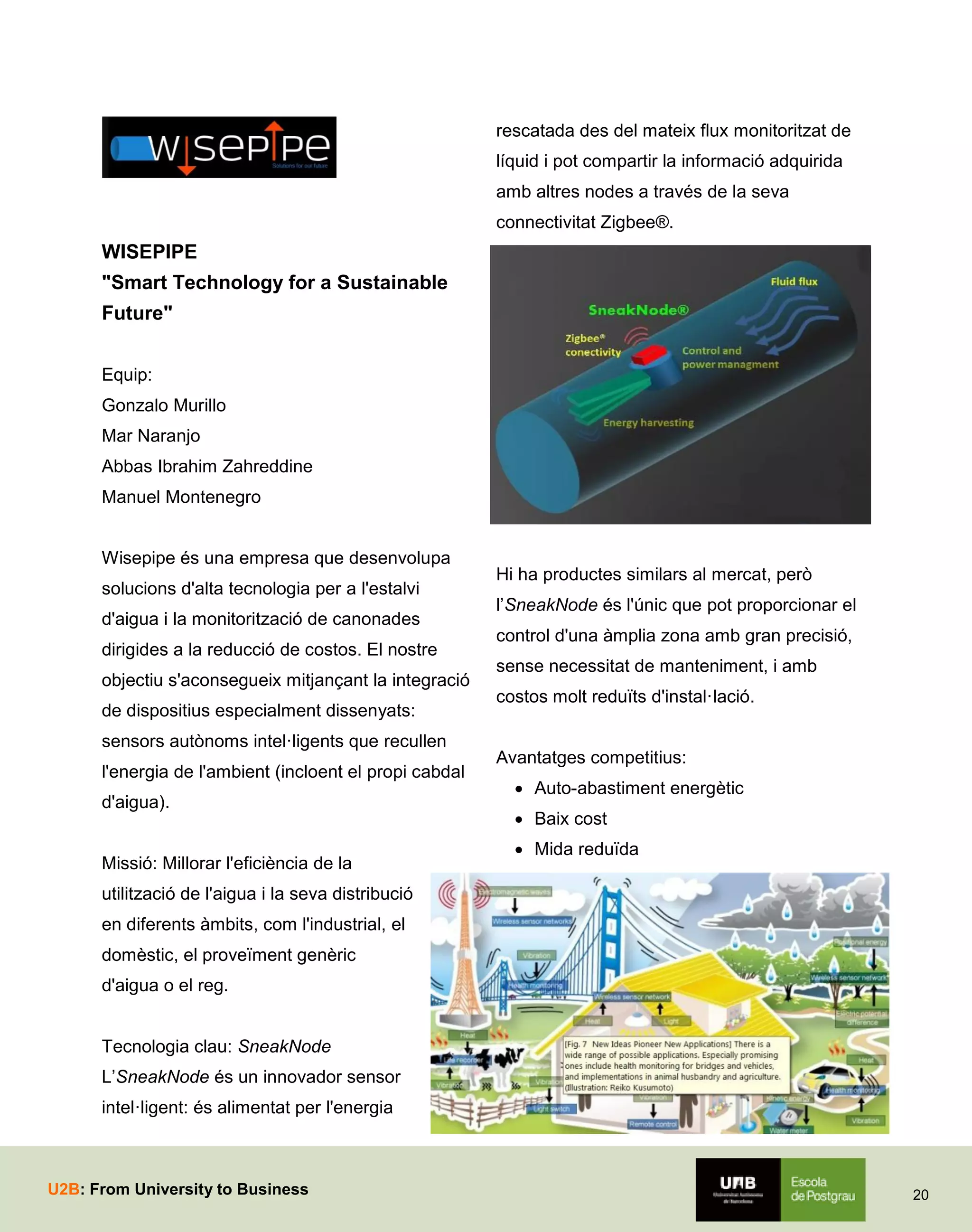 rescatada des del mateix flux monitoritzat de
líquid i pot compartir la informació adquirida
amb altres nodes a través de la seva
connectivitat Zigbee®.

WISEPIPE
"Smart Technology for a Sustainable
Future"
Equip:
Gonzalo Murillo
Mar Naranjo
Abbas Ibrahim Zahreddine
Manuel Montenegro
Wisepipe és una empresa que desenvolupa
solucions d'alta tecnologia per a l'estalvi
d'aigua i la monitorització de canonades
dirigides a la reducció de costos. El nostre
objectiu s'aconsegueix mitjançant la integració
de dispositius especialment dissenyats:
sensors autònoms intel·ligents que recullen
l'energia de l'ambient (incloent el propi cabdal
d'aigua).
Missió: Millorar l'eficiència de la

Hi ha productes similars al mercat, però
l’SneakNode és l'únic que pot proporcionar el
control d'una àmplia zona amb gran precisió,
sense necessitat de manteniment, i amb
costos molt reduïts d'instal·lació.
Avantatges competitius:
 Auto-abastiment energètic
 Baix cost
 Mida reduïda

utilització de l'aigua i la seva distribució
en diferents àmbits, com l'industrial, el
domèstic, el proveïment genèric
d'aigua o el reg.
Tecnologia clau: SneakNode
L’SneakNode és un innovador sensor
intel·ligent: és alimentat per l'energia

U2B: From University to Business

20

 