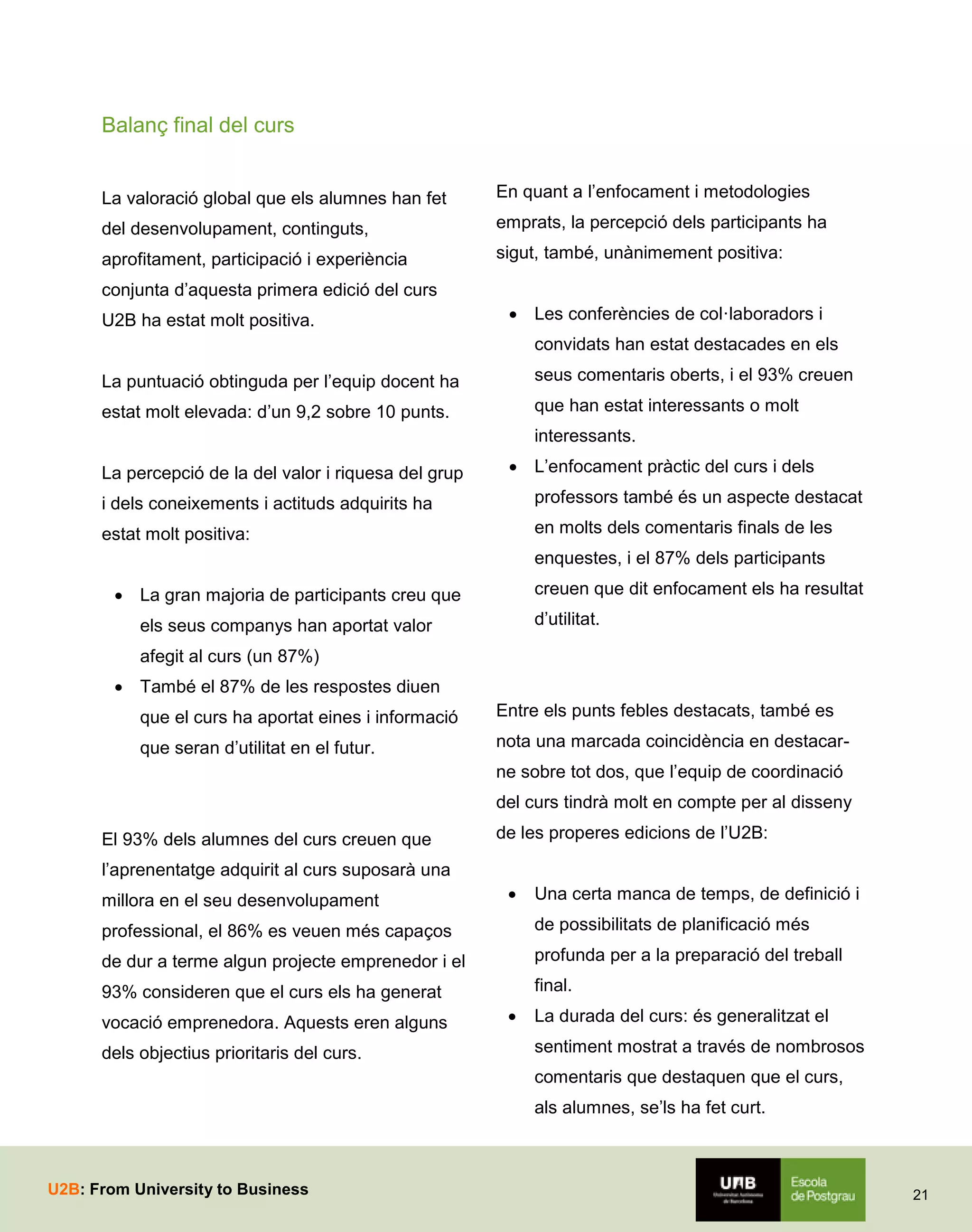 Balanç final del curs

La valoració global que els alumnes han fet

En quant a l’enfocament i metodologies

del desenvolupament, continguts,

emprats, la percepció dels participants ha

aprofitament, participació i experiència

sigut, també, unànimement positiva:

conjunta d’aquesta primera edició del curs
U2B ha estat molt positiva.

 Les conferències de col·laboradors i
convidats han estat destacades en els

La puntuació obtinguda per l’equip docent ha

seus comentaris oberts, i el 93% creuen

estat molt elevada: d’un 9,2 sobre 10 punts.

que han estat interessants o molt
interessants.

La percepció de la del valor i riquesa del grup

 L’enfocament pràctic del curs i dels

i dels coneixements i actituds adquirits ha

professors també és un aspecte destacat

estat molt positiva:

en molts dels comentaris finals de les
enquestes, i el 87% dels participants
creuen que dit enfocament els ha resultat

 La gran majoria de participants creu que

d’utilitat.

els seus companys han aportat valor
afegit al curs (un 87%)
 També el 87% de les respostes diuen
que el curs ha aportat eines i informació

Entre els punts febles destacats, també es

que seran d’utilitat en el futur.

nota una marcada coincidència en destacarne sobre tot dos, que l’equip de coordinació
del curs tindrà molt en compte per al disseny

El 93% dels alumnes del curs creuen que

de les properes edicions de l’U2B:

l’aprenentatge adquirit al curs suposarà una
millora en el seu desenvolupament



Una certa manca de temps, de definició i

professional, el 86% es veuen més capaços

de possibilitats de planificació més

de dur a terme algun projecte emprenedor i el

profunda per a la preparació del treball

93% consideren que el curs els ha generat

final.

vocació emprenedora. Aquests eren alguns
dels objectius prioritaris del curs.



La durada del curs: és generalitzat el
sentiment mostrat a través de nombrosos
comentaris que destaquen que el curs,
als alumnes, se’ls ha fet curt.

U2B: From University to Business

21

 