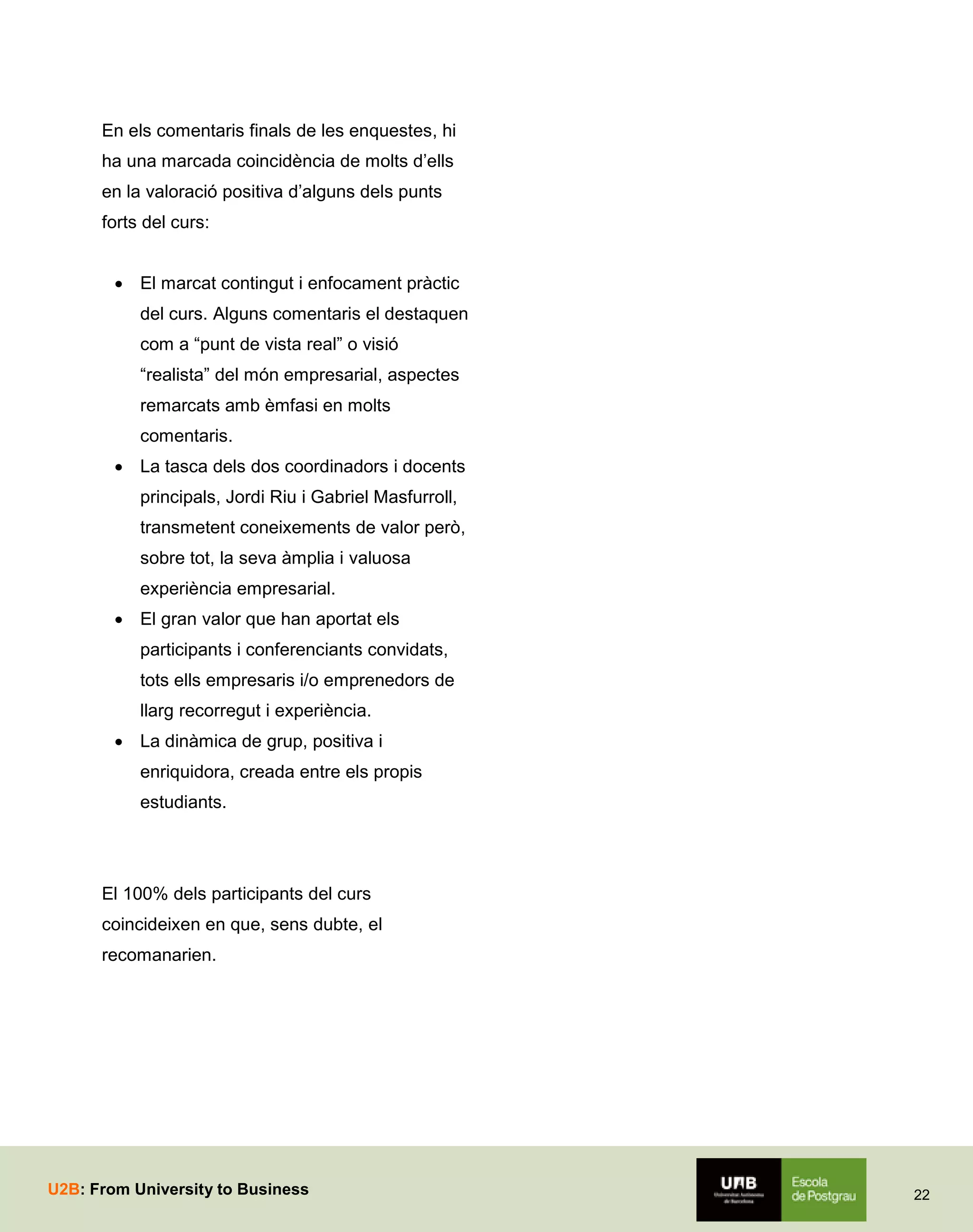 En els comentaris finals de les enquestes, hi
ha una marcada coincidència de molts d’ells
en la valoració positiva d’alguns dels punts
forts del curs:
 El marcat contingut i enfocament pràctic
del curs. Alguns comentaris el destaquen
com a “punt de vista real” o visió
“realista” del món empresarial, aspectes
remarcats amb èmfasi en molts
comentaris.
 La tasca dels dos coordinadors i docents
principals, Jordi Riu i Gabriel Masfurroll,
transmetent coneixements de valor però,
sobre tot, la seva àmplia i valuosa
experiència empresarial.
 El gran valor que han aportat els
participants i conferenciants convidats,
tots ells empresaris i/o emprenedors de
llarg recorregut i experiència.
 La dinàmica de grup, positiva i
enriquidora, creada entre els propis
estudiants.

El 100% dels participants del curs
coincideixen en que, sens dubte, el
recomanarien.

U2B: From University to Business

22

 