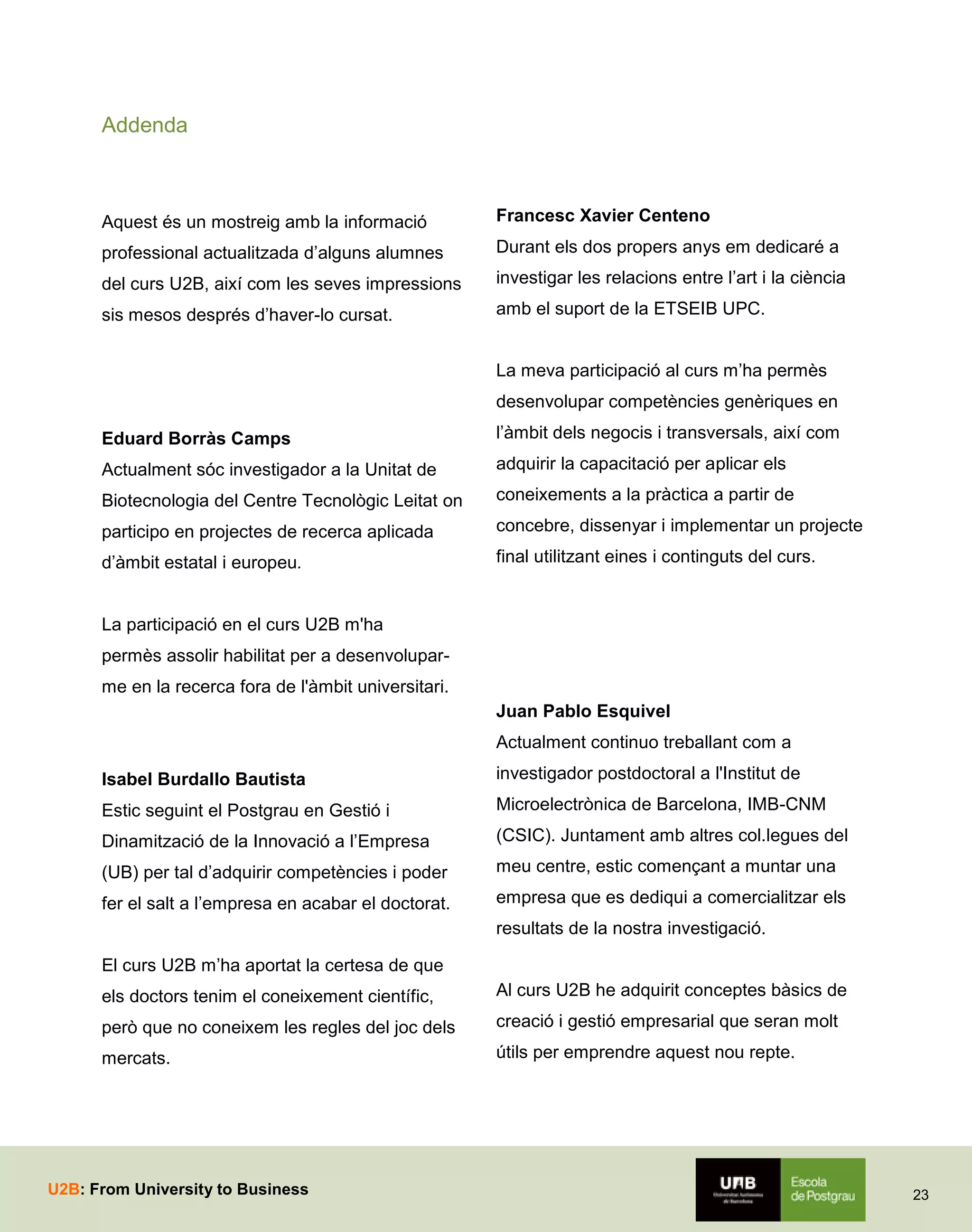 Addenda

Aquest és un mostreig amb la informació

Francesc Xavier Centeno

professional actualitzada d’alguns alumnes

Durant els dos propers anys em dedicaré a

del curs U2B, així com les seves impressions

investigar les relacions entre l’art i la ciència

sis mesos després d’haver-lo cursat.

amb el suport de la ETSEIB UPC.
La meva participació al curs m’ha permès
desenvolupar competències genèriques en

Eduard Borràs Camps

l’àmbit dels negocis i transversals, així com

Actualment sóc investigador a la Unitat de

adquirir la capacitació per aplicar els

Biotecnologia del Centre Tecnològic Leitat on

coneixements a la pràctica a partir de

participo en projectes de recerca aplicada

concebre, dissenyar i implementar un projecte

d’àmbit estatal i europeu.

final utilitzant eines i continguts del curs.

La participació en el curs U2B m'ha
permès assolir habilitat per a desenvoluparme en la recerca fora de l'àmbit universitari.
Juan Pablo Esquivel
Actualment continuo treballant com a
Isabel Burdallo Bautista

investigador postdoctoral a l'Institut de

Estic seguint el Postgrau en Gestió i

Microelectrònica de Barcelona, IMB-CNM

Dinamització de la Innovació a l’Empresa

(CSIC). Juntament amb altres col.legues del

(UB) per tal d’adquirir competències i poder

meu centre, estic començant a muntar una

fer el salt a l’empresa en acabar el doctorat.

empresa que es dediqui a comercialitzar els
resultats de la nostra investigació.

El curs U2B m’ha aportat la certesa de que
els doctors tenim el coneixement científic,

Al curs U2B he adquirit conceptes bàsics de

però que no coneixem les regles del joc dels

creació i gestió empresarial que seran molt

mercats.

útils per emprendre aquest nou repte.

U2B: From University to Business

23

 