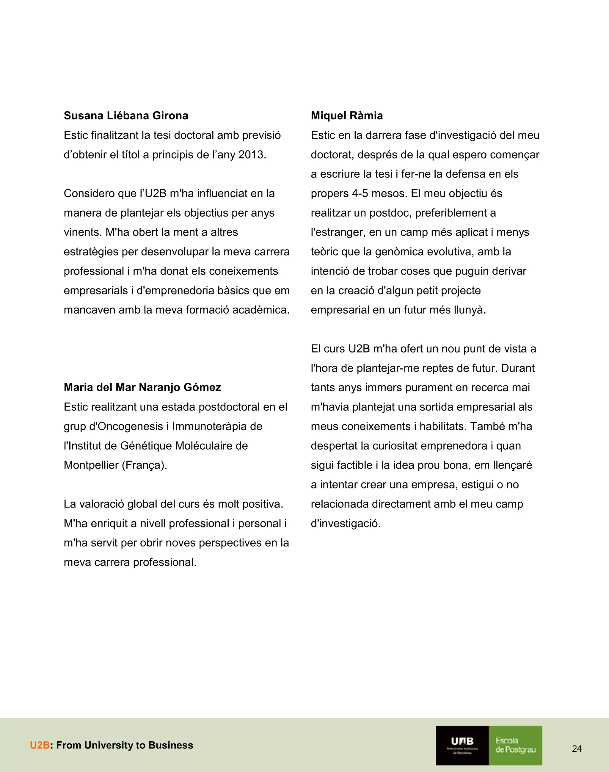 Susana Liébana Girona

Miquel Ràmia

Estic finalitzant la tesi doctoral amb previsió

Estic en la darrera fase d'investigació del meu

d’obtenir el títol a principis de l’any 2013.

doctorat, després de la qual espero començar
a escriure la tesi i fer-ne la defensa en els

Considero que l’U2B m'ha influenciat en la

propers 4-5 mesos. El meu objectiu és

manera de plantejar els objectius per anys

realitzar un postdoc, preferiblement a

vinents. M'ha obert la ment a altres

l'estranger, en un camp més aplicat i menys

estratègies per desenvolupar la meva carrera

teòric que la genòmica evolutiva, amb la

professional i m'ha donat els coneixements

intenció de trobar coses que puguin derivar

empresarials i d'emprenedoria bàsics que em

en la creació d'algun petit projecte

mancaven amb la meva formació acadèmica.

empresarial en un futur més llunyà.

El curs U2B m'ha ofert un nou punt de vista a
l'hora de plantejar-me reptes de futur. Durant
Maria del Mar Naranjo Gómez

tants anys immers purament en recerca mai

Estic realitzant una estada postdoctoral en el

m'havia plantejat una sortida empresarial als

grup d'Oncogenesis i Immunoteràpia de

meus coneixements i habilitats. També m'ha

l'Institut de Génétique Moléculaire de

despertat la curiositat emprenedora i quan

Montpellier (França).

sigui factible i la idea prou bona, em llençaré
a intentar crear una empresa, estigui o no

La valoració global del curs és molt positiva.

relacionada directament amb el meu camp

M'ha enriquit a nivell professional i personal i

d'investigació.

m'ha servit per obrir noves perspectives en la
meva carrera professional.

U2B: From University to Business

24

 