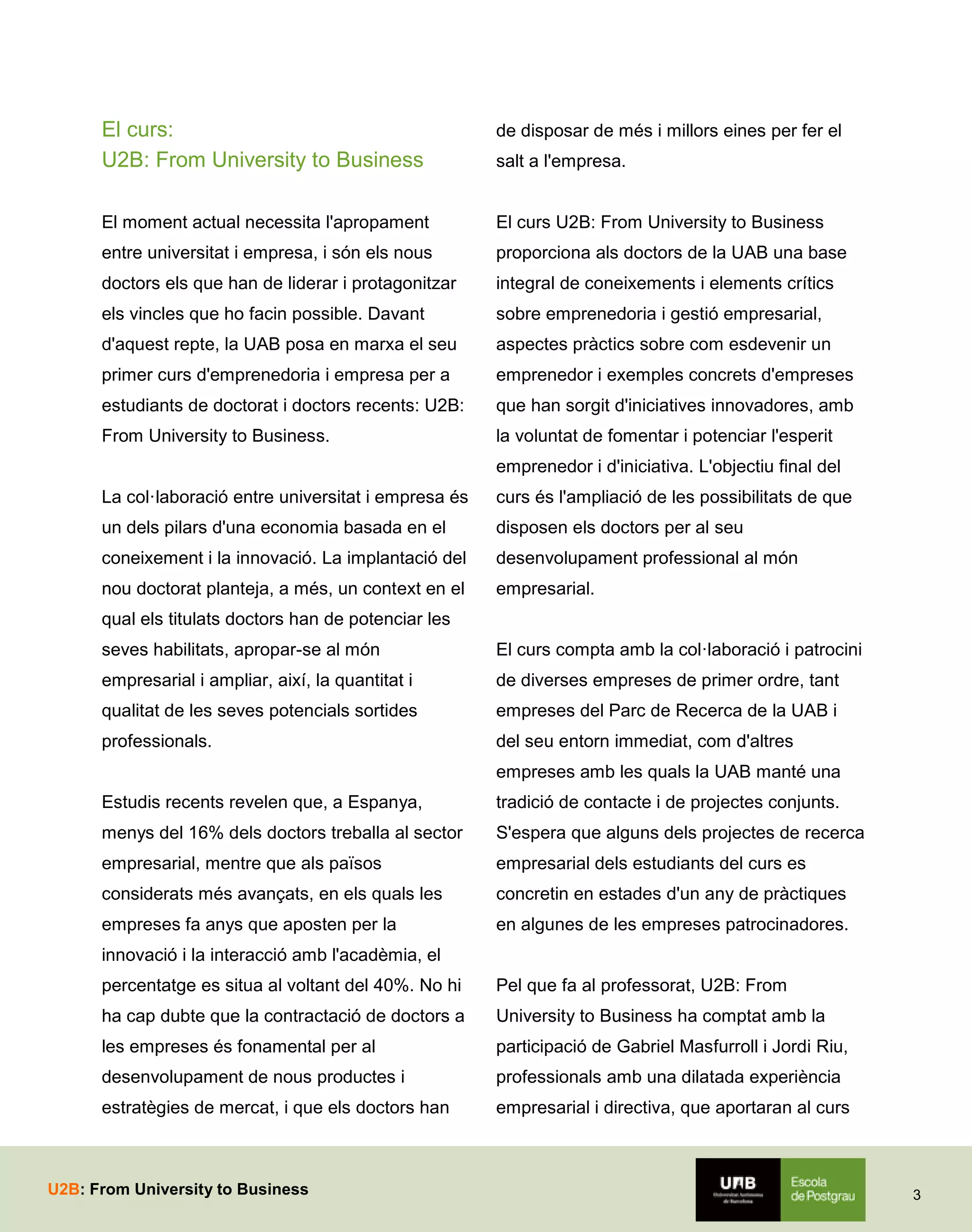El curs:
U2B: From University to Business

de disposar de més i millors eines per fer el

El moment actual necessita l'apropament

El curs U2B: From University to Business

entre universitat i empresa, i són els nous

proporciona als doctors de la UAB una base

doctors els que han de liderar i protagonitzar

integral de coneixements i elements crítics

els vincles que ho facin possible. Davant

sobre emprenedoria i gestió empresarial,

d'aquest repte, la UAB posa en marxa el seu

aspectes pràctics sobre com esdevenir un

primer curs d'emprenedoria i empresa per a

emprenedor i exemples concrets d'empreses

estudiants de doctorat i doctors recents: U2B:

que han sorgit d'iniciatives innovadores, amb

From University to Business.

la voluntat de fomentar i potenciar l'esperit

salt a l'empresa.

emprenedor i d'iniciativa. L'objectiu final del
La col·laboració entre universitat i empresa és

curs és l'ampliació de les possibilitats de que

un dels pilars d'una economia basada en el

disposen els doctors per al seu

coneixement i la innovació. La implantació del

desenvolupament professional al món

nou doctorat planteja, a més, un context en el

empresarial.

qual els titulats doctors han de potenciar les
seves habilitats, apropar-se al món

El curs compta amb la col·laboració i patrocini

empresarial i ampliar, així, la quantitat i

de diverses empreses de primer ordre, tant

qualitat de les seves potencials sortides

empreses del Parc de Recerca de la UAB i

professionals.

del seu entorn immediat, com d'altres
empreses amb les quals la UAB manté una

Estudis recents revelen que, a Espanya,

tradició de contacte i de projectes conjunts.

menys del 16% dels doctors treballa al sector

S'espera que alguns dels projectes de recerca

empresarial, mentre que als països

empresarial dels estudiants del curs es

considerats més avançats, en els quals les

concretin en estades d'un any de pràctiques

empreses fa anys que aposten per la

en algunes de les empreses patrocinadores.

innovació i la interacció amb l'acadèmia, el
percentatge es situa al voltant del 40%. No hi

Pel que fa al professorat, U2B: From

ha cap dubte que la contractació de doctors a

University to Business ha comptat amb la

les empreses és fonamental per al

participació de Gabriel Masfurroll i Jordi Riu,

desenvolupament de nous productes i

professionals amb una dilatada experiència

estratègies de mercat, i que els doctors han

empresarial i directiva, que aportaran al curs

U2B: From University to Business

3

 