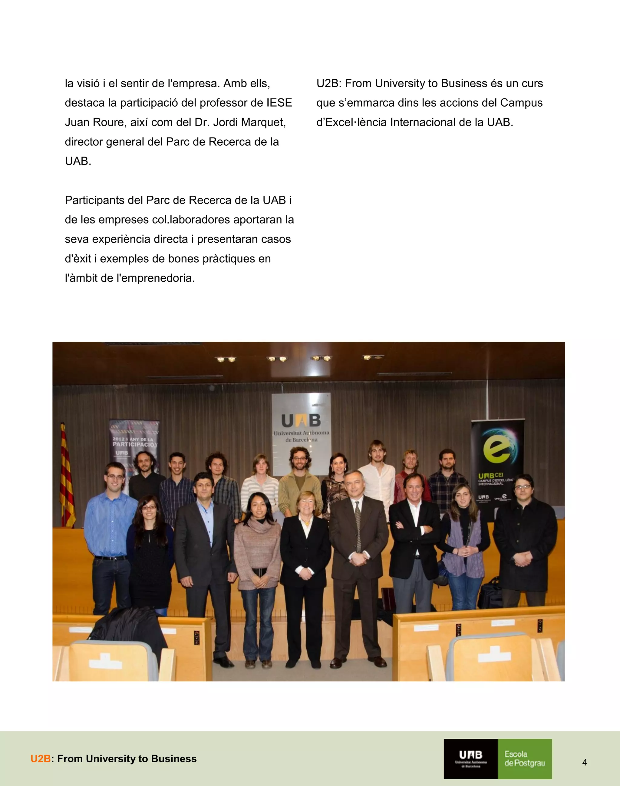la visió i el sentir de l'empresa. Amb ells,

U2B: From University to Business és un curs

destaca la participació del professor de IESE

que s’emmarca dins les accions del Campus

Juan Roure, així com del Dr. Jordi Marquet,

d’Excel·lència Internacional de la UAB.

director general del Parc de Recerca de la
UAB.
Participants del Parc de Recerca de la UAB i
de les empreses col.laboradores aportaran la
seva experiència directa i presentaran casos
d'èxit i exemples de bones pràctiques en
l'àmbit de l'emprenedoria.

U2B: From University to Business

4

 