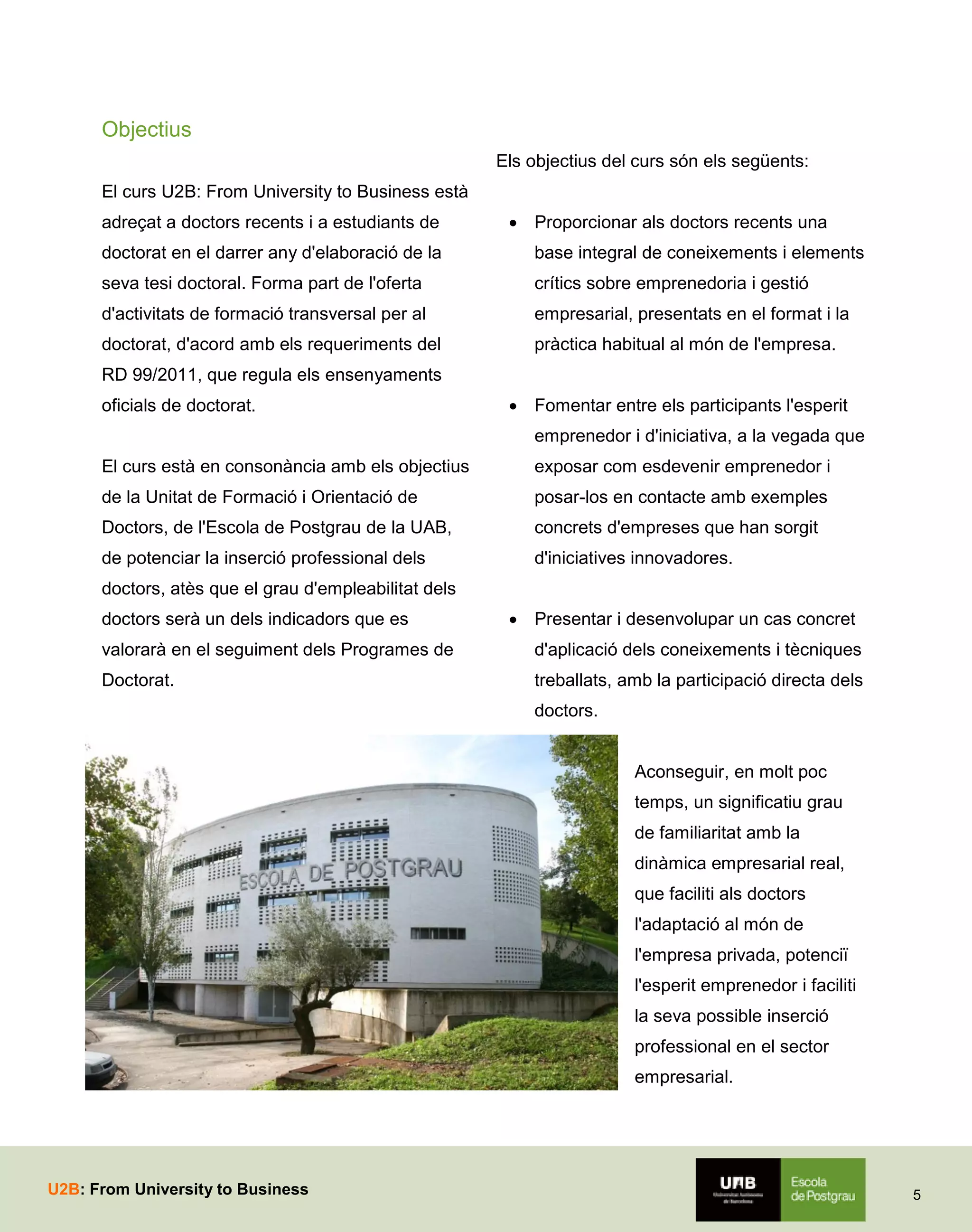 Objectius
Els objectius del curs són els següents:
El curs U2B: From University to Business està
adreçat a doctors recents i a estudiants de

 Proporcionar als doctors recents una

doctorat en el darrer any d'elaboració de la

base integral de coneixements i elements

seva tesi doctoral. Forma part de l'oferta

crítics sobre emprenedoria i gestió

d'activitats de formació transversal per al

empresarial, presentats en el format i la

doctorat, d'acord amb els requeriments del

pràctica habitual al món de l'empresa.

RD 99/2011, que regula els ensenyaments
oficials de doctorat.

 Fomentar entre els participants l'esperit
emprenedor i d'iniciativa, a la vegada que

El curs està en consonància amb els objectius

exposar com esdevenir emprenedor i

de la Unitat de Formació i Orientació de

posar-los en contacte amb exemples

Doctors, de l'Escola de Postgrau de la UAB,

concrets d'empreses que han sorgit

de potenciar la inserció professional dels

d'iniciatives innovadores.

doctors, atès que el grau d'empleabilitat dels
doctors serà un dels indicadors que es

 Presentar i desenvolupar un cas concret

valorarà en el seguiment dels Programes de

d'aplicació dels coneixements i tècniques

Doctorat.

treballats, amb la participació directa dels
doctors.
Aconseguir, en molt poc
temps, un significatiu grau
de familiaritat amb la
dinàmica empresarial real,
que faciliti als doctors
l'adaptació al món de
l'empresa privada, potenciï
l'esperit emprenedor i faciliti
la seva possible inserció
professional en el sector
empresarial.

U2B: From University to Business

5

 