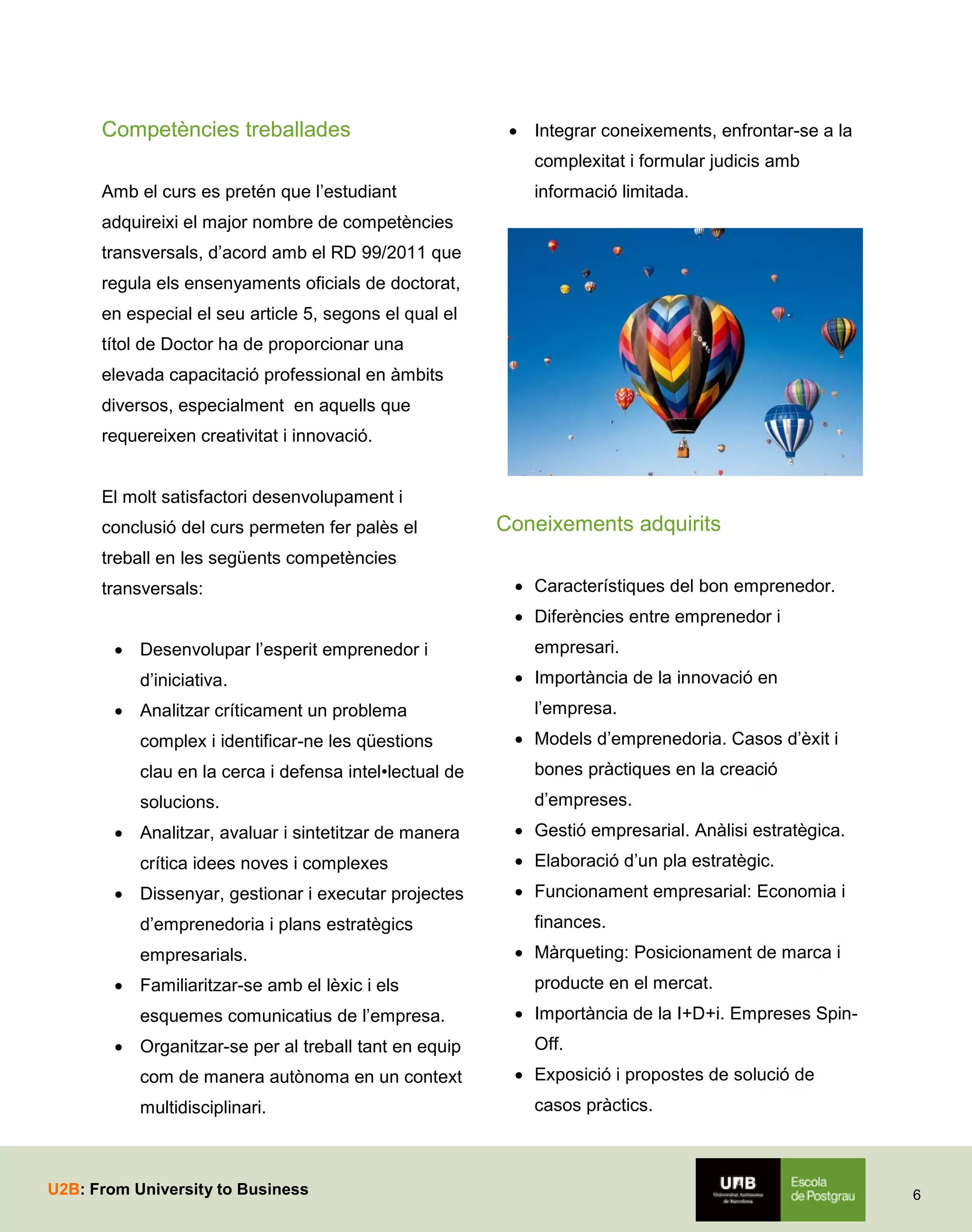 Competències treballades

 Integrar coneixements, enfrontar-se a la
complexitat i formular judicis amb

Amb el curs es pretén que l’estudiant

informació limitada.

adquireixi el major nombre de competències
transversals, d’acord amb el RD 99/2011 que
regula els ensenyaments oficials de doctorat,
en especial el seu article 5, segons el qual el
títol de Doctor ha de proporcionar una
elevada capacitació professional en àmbits
diversos, especialment en aquells que
requereixen creativitat i innovació.
El molt satisfactori desenvolupament i
conclusió del curs permeten fer palès el

Coneixements adquirits

treball en les següents competències
transversals:

 Característiques del bon emprenedor.
 Diferències entre emprenedor i

 Desenvolupar l’esperit emprenedor i
d’iniciativa.
 Analitzar críticament un problema
complex i identificar-ne les qüestions

empresari.
 Importància de la innovació en
l’empresa.
 Models d’emprenedoria. Casos d’èxit i

clau en la cerca i defensa intel•lectual de

bones pràctiques en la creació

solucions.

d’empreses.

 Analitzar, avaluar i sintetitzar de manera
crítica idees noves i complexes
 Dissenyar, gestionar i executar projectes
d’emprenedoria i plans estratègics
empresarials.
 Familiaritzar-se amb el lèxic i els
esquemes comunicatius de l’empresa.
 Organitzar-se per al treball tant en equip
com de manera autònoma en un context
multidisciplinari.

U2B: From University to Business

 Gestió empresarial. Anàlisi estratègica.
 Elaboració d’un pla estratègic.
 Funcionament empresarial: Economia i
finances.
 Màrqueting: Posicionament de marca i
producte en el mercat.
 Importància de la I+D+i. Empreses SpinOff.
 Exposició i propostes de solució de
casos pràctics.

6

 
