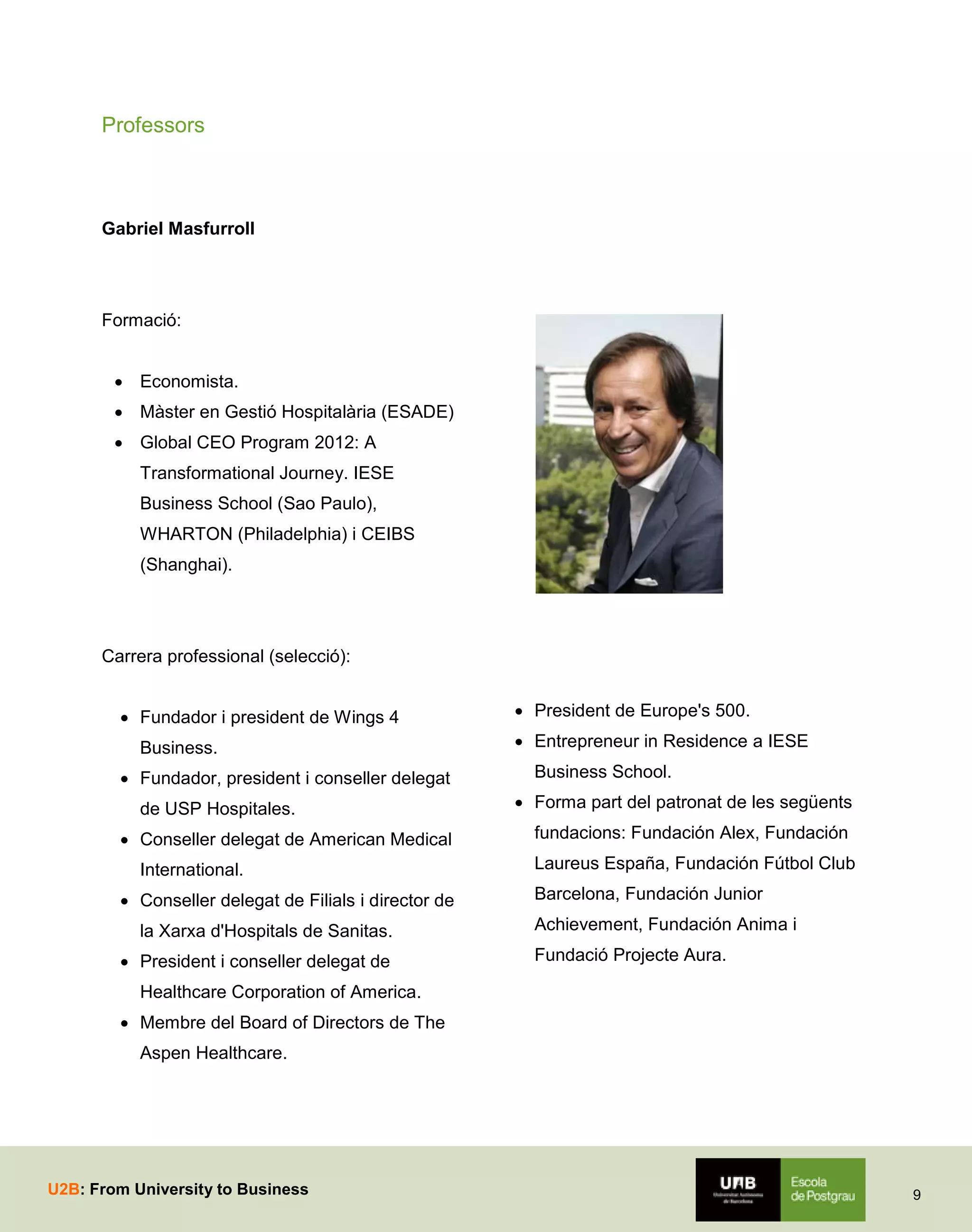 Professors

Gabriel Masfurroll

Formació:
 Economista.
 Màster en Gestió Hospitalària (ESADE)
 Global CEO Program 2012: A
Transformational Journey. IESE
Business School (Sao Paulo),
WHARTON (Philadelphia) i CEIBS
(Shanghai).

Carrera professional (selecció):
 Fundador i president de Wings 4
Business.
 Fundador, president i conseller delegat
de USP Hospitales.
 Conseller delegat de American Medical
International.
 Conseller delegat de Filials i director de
la Xarxa d'Hospitals de Sanitas.
 President i conseller delegat de

 President de Europe's 500.
 Entrepreneur in Residence a IESE
Business School.
 Forma part del patronat de les següents
fundacions: Fundación Alex, Fundación
Laureus España, Fundación Fútbol Club
Barcelona, Fundación Junior
Achievement, Fundación Anima i
Fundació Projecte Aura.

Healthcare Corporation of America.
 Membre del Board of Directors de The
Aspen Healthcare.

U2B: From University to Business

9

 