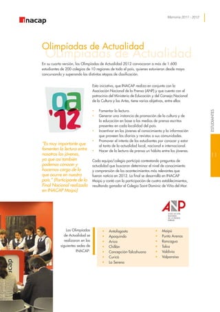 Memoria 2011 - 2012
OLimpiadas de Actualidad
Olimpíadas de Actualidad
En su cuarta versión, las Olimpíadas de Actualidad 2012 convocaron a más de 1.600
estudiantes de 200 colegios de 10 regiones de todo el país, quienes estuvieron desde mayo
concursando y superando las distintas etapas de clasificación.
Las Olimpíadas
de Actualidad se
realizaron en las
siguientes sedes de
INACAP:
“Es muy importante que
fomenten la lectura entre
nosotros los jóvenes,
ya que así también
podemos conocer y
hacernos cargo de lo
que ocurre en nuestro
país.” (Participante de la
Final Nacional realizada
en INACAP Maipú)
Esta iniciativa, que INACAP realiza en conjunto con la
Asociación Nacional de la Prensa (ANP) y que cuenta con el
patrocinio del Ministerio de Educación y del Consejo Nacional
de la Cultura y las Artes, tiene varios objetivos, entre ellos:
•• Fomentar la lectura.
•• Generar una instancia de promoción de la cultura y de
la educación en base a los medios de prensa escritos
presentes en cada localidad del país.
•• Incentivar en los jóvenes el conocimiento y la información
que proveen los diarios y revistas a sus comunidades.
•• Promover el interés de los estudiantes por conocer y estar
al tanto de la actualidad local, nacional e internacional.
•• Hacer de la lectura de prensa un hábito entre los jóvenes.
Cada equipo/colegio participó contestando preguntas de
actualidad que buscaron determinar el nivel de conocimiento
y comprensión de los acontecimientos más relevantes que
fueron noticia en 2012. La final se desarrolló en INACAP
Maipú y contó con la participación de cuatro establecimientos,
resultando ganador el Colegio Saint Dominic de Viña del Mar.
•	 Antofagasta
•	 Apoquindo
•	 Arica
•	 Chillán
•	 Concepción-Talcahuano
•	 Curicó
•	 La Serena
•	 Maipú
•	 Punta Arenas
•	 Rancagua
•	 Talca
•	 Valdivia
•	 Valparaíso
11
ESTUDIANTES
 