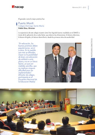 Memoria 2011 - 2012
“En educación, las
buenas prácticas deben
popularizarse, servir
a otros. En la medida
que más se difundan,
mayor es la posibilidad
de tener una educación
de calidad a corto
plazo y no en un futuro
lejano, ya que son
medidas sencillas, que
no implican ninguna
dificultad para ser
implementadas”.
(Director de colegio,
participante en el
Encuentro Nacional de
la Educación Media)
El ganador como la mejor práctica fue:
Puerto Montt:
Colegio Domingo Santa María
Pablo Díaz, Director
La experiencia de este colegio muestra cómo han logrado buenos resultados en el SIMCE a
través de la aplicación de un plan lector, que abarca tres dimensiones: la lectura silenciosa,
la lectura dirigida y la lectura domiciliaria, desde los primeros años de escolaridad.
19
PROFESORES/DIRECTIVOS
 