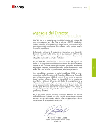 Memoria 2011 - 2012
Mensaje del Director
Mensaje del Director
INACAP hoy es la institución de Educación Superior más grande del
país, con presencia en todo Chile y más de 108.000 estudiantes.
Nuestro propósito es formar personas y contribuir al mejoramiento de la
competitividad país, mediante el desarrollo del capital humano y de la
innovación tecnológica.
La formación profesional de las personas no empieza en la Educación
Superior sino que mucho antes, por lo que cualquier institución de
educación debe concebirse como parte de un sistema más grande e
integrado, asumiendo sus virtudes y falencias.
Por ello INACAP –valiéndose de su presencia en las 15 regiones de
Chile– se ha propuesto colaborar con instituciones de Educación Media
de todo el país, a fin de aportar para que los estudiantes secundarios
tengan más y mejores herramientas con las cuales desempeñarse bien
en la Educación Superior y, posteriormente, en su vida profesional.”
Con este objetivo en mente, a mediados del año 2011 se crea,
dependiente de la Vicerrectoría de Extensión, el Centro de Desarrollo
para la Educación Media (CEDEM). A través de este centro, articulamos
todos nuestros esfuerzos hacia la comunidad de la enseñanza
secundaria, realizando diferentes actividades de acompañamiento y
reforzamiento, buscando colaborar con el mejoramiento de la calidad
de los establecimientos de Educación Media a lo largo y ancho de
nuestro país. Nuestras actividades buscan impactar a los liceos y
colegios integralmente, dirigiendo los esfuerzos hacia sus estudiantes,
profesores y directivos.
En las siguientes páginas hacemos un repaso detallado del trabajo
realizado durante el período 2011-2012, con la motivación de continuar
en 2013 redoblando aún más nuestros esfuerzos para estrechar lazos
con el mundo de la enseñanza secundaria.
Gonzalo Toledo Larios
Director Relaciones Educación Media
INACAP
3
 