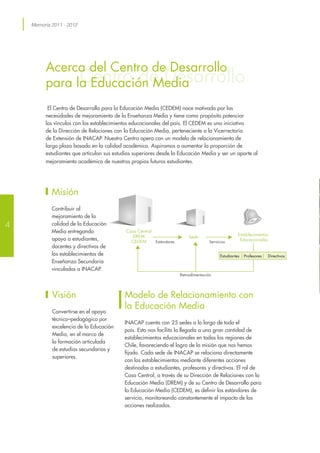 Memoria 2011 - 2012
Centro de Desarrollo
Acerca del Centro de Desarrollo
para la Educación Media
El Centro de Desarrollo para la Educación Media (CEDEM) nace motivado por las
necesidades de mejoramiento de la Enseñanza Media y tiene como propósito potenciar
los vínculos con los establecimientos educacionales del país. El CEDEM es una iniciativa
de la Dirección de Relaciones con la Educación Media, perteneciente a la Vicerrectoría
de Extensión de INACAP. Nuestro Centro opera con un modelo de relacionamiento de
largo plazo basado en la calidad académica. Aspiramos a aumentar la proporción de
estudiantes que articulan sus estudios superiores desde la Educación Media y ser un aporte al
mejoramiento académico de nuestros propios futuros estudiantes.
Modelo de Relacionamiento con
la Educación Media
INACAP cuenta con 25 sedes a lo largo de todo el
país. Esto nos facilita la llegada a una gran cantidad de
establecimientos educacionales en todas las regiones de
Chile, favoreciendo el logro de la misión que nos hemos
fijado. Cada sede de INACAP se relaciona directamente
con los establecimientos mediante diferentes acciones
destinadas a estudiantes, profesores y directivos. El rol de
Casa Central, a través de su Dirección de Relaciones con la
Educación Media (DREM) y de su Centro de Desarrollo para
la Educación Media (CEDEM), es definir los estándares de
servicio, monitoreando constantemente el impacto de las
acciones realizadas.
Misión
Contribuir al
mejoramiento de la
calidad de la Educación
Media entregando
apoyo a estudiantes,
docentes y directivos de
los establecimientos de
Enseñanza Secundaria
vinculados a INACAP.
Visión
Convertirse en el apoyo
técnico–pedagógico por
excelencia de la Educación
Media, en el marco de
la formación articulada
de estudios secundarios y
superiores.
Servicios
Sede
Estándares
Casa Central
DREM
CEDEM
Retroalimentación
Establecimentos
Educacionales
DirectivosProfesoresEstudiantes
4
 