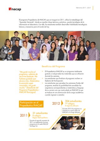 Memoria 2011 - 2012
“Me gustó mucho el
programa, además de
servirme bastante. Me
hubiese gustado que
durara más. Matemática
lo encontré súper
innovador, me gustó
mucho.” (Estudiante del
Programa Propedéutico -
INACAP Rancagua)
El programa Propedéutico de INACAP, que se inauguró en 2011, utiliza la metodología del
“Aprender Haciendo”, donde se mezclan clases teóricas y prácticas, usando tecnologías de la
información en laboratorio. Con ello, los estudiantes también desarrollan habilidades tecnológicas
básicas y necesarias para el mundo de hoy.
Beneficios del Programa
•	 El Propedéutico INACAP es un programa totalmente
gratuito e incluye todos los materiales que se utilizarán
durante las sesiones.
•	 Los estudiantes que finalizan el programa reciben un
Diploma de Participación.
•	 Los estudiantes que aprueben los exámenes finales del
programa, tendrán la posibilidad de convalidar las
asignaturas correspondientes a matemática y lenguaje
de su carrera una vez matriculado en INACAP, lo que
se traduce en una disminución de la carga académica
cuando ingresen a estudiar.
Durante el segundo semestre de
2011 se implementó el primer
programa en la sede INACAP
Santiago Sur.
Durante 2012 el programa se
impartió en nueve sedes de
INACAP a lo largo del país.
31 estudiantes
8 colegios
Región Metropolitana
306 estudiantes
77 colegios
8 regiones del país
2011
2012Participación en el
Propedéutico INACAP
7
ESTUDIANTESESTUDIANTES
 