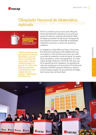 Memoria 2011 - 2012
OLimpiada de Matemática
Olimpíada Nacional de Matemática
Aplicada
El 2012 se realizó la primera versión de la Olimpíada
Nacional de Matemática Aplicada en la que participan
equipos formados por estudiantes de Educación Media
de colegios provenientes de todo el país. El propósito de
esta olimpíada es fomentar el desarrollo de habilidades
matemáticas y promover un espacio de competencia
académica.
La competencia se desarrolló en tres fases. En la primera
fase clasificatoria participaron 226 establecimientos que
se inscribieron a nivel nacional y que tuvieron que rendir
una prueba de matemática a través de internet. Los equipos
fueron agrupados en cuatro zonas geográficas. Los cuatro
mejores puntajes clasificaron a la final de cada zona, que
fue la segunda fase de la competencia. Los ganadores de
cada zona participaron en la tercera fase, la Final Nacional,
realizada en INACAP Concepción-Talcahuano, donde se
coronó al equipo campeón, los que pertenecían al Colegio
San Francisco Javier de Puerto Montt.
“Nosotros todos los años
participamos en diversas
olimpíadas y creo que
ésta es una de las más
organizadas. Estamos
contentos porque, en
general, el nivel ha sido
bastante competitivo
enfrentándonos contra
colegios de otras
regiones.” (Participante
Final Zona Sur)
9
ESTUDIANTES
 