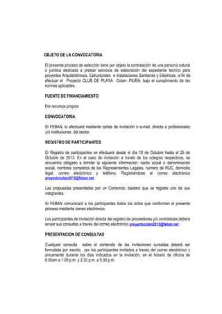 OBJETO DE LA CONVOCATORIA
El presente proceso de selección tiene por objeto la contratación de una persona natural
o jurídica dedicada a prestar servicios de elaboración del expediente técnico para
proyectos Arquitectónicos, Estructurales e Instalaciones Sanitarias y Eléctricas, a fin de
efectuar el Proyecto CLUB DE PLAYA Colan- PIURA, bajo el cumplimiento de las
normas aplicables.
FUENTE DE FINANCIAMIENTO
Por recursos propios
CONVOCATORIA
El FEBAN, lo efectuará mediante cartas de invitación o e-mail, directa a profesionales
y/o instituciones del sector.
REGISTRO DE PARTICIPANTES
El Registro de participantes se efectuará desde el día 18 de Octubre hasta el 25 de
Octubre de 2013. En el caso de invitación a través de los colegios respectivos, se
encuentra obligado a brindar la siguiente información: razón social o denominación
social, nombres completos de los Representantes Legales, número de RUC, domicilio
legal, correo electrónico y teléfono. Registrándose al correo electrónico
proyectocolan2013@feban.net
Las propuestas presentadas por un Consorcio, bastará que se registre uno de sus
integrantes.
El FEBAN comunicará a los participantes todos los actos que conformen el presente
proceso mediante correo electrónico.
Los participantes de invitación directa del registro de proveedores y/o contratistas deberá
enviar sus consultas a través del correo electrónico proyectocolan2013@feban.net
PRESENTACION DE CONSULTAS
Cualquier consulta sobre el contenido de las invitaciones cursadas deberá ser
formulada por escrito, por los participantes invitados a través del correo electrónico y
únicamente durante los días indicados en la invitación, en el horario de oficina de
8:30am a 1:00 p.m. y 2:30 p.m. a 5:30 p.m.
 
