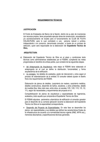 REQUERIMIENTOS TÉCNICOS
JUSTIFICACIÓN
El Fondo de Empleados del Banco de la Nación, dentro de su plan de inversiones
con recursos propios, tiene proyectado ejecutar obras de construcción, remodelación
y/o acondicionamiento de locales para el funcionamiento de CLUB DE PLAYA
COLAN-PIURA, para lo cual contratará a una persona natural o jurídica,
independiente o en consorcio, denominada consultor, a través de un proceso de
selección, quien será responsable de la elaboración del Expediente Técnico de
Obra,
ARQUITECTURA
a) Elaboración del Expediente Técnico de Obra en el plazo y condiciones tanto
técnicas como administrativas establecidas por el FEBAN, cumpliendo las metas
programadas en beneficio de ambas partes, que constará de las siguientes etapas:
• del Anteproyecto de Arquitectura: esta etapa el FEBAN tiene elaborado el
anteproyecto en el cual se define la distribución, funcionalidad, y forma
arquitectónica de la edificación.
• no consigna los detalles de acabados, grado de intervención y otros según el
proceso de estandarización de la entidad. El consultor deberá ajustar el diseño
final a los requerimientos del FEBAN.
Elaboración de planos de detalles, (carpintería de madera, carpintería metálica,
detalles constructivos, desarrollo de baños, escaleras, u otros ambientes, detalle
de muebles fijos, falso cielo raso, entre otros, en escalas 1/25, 1/20, 1/10, 1/5, 1/2,
1/1), según las necesidades y requerimientos del proyecto en sí.
Compatibilización de planos de arquitectura y especialidades de ingenierías,
acabados y todo aquello que comprenda el Expediente Técnico de Obra.
El FEBAN adjuntara parámetros urbanísticos de edificación al consultor ganador
para el desarrollo de su correcta aplicación durante la elaboración del Expediente
Técnico de Obra en la especialidad correspondiente,
• Desarrollo del Proyecto de Especialidades: En esta fase se desarrollan los
planos por especialidades y sus detalles que definen las características finales de
la infraestructura de acuerdo a la normatividad técnica vigente (RNE, NFPA etc.),
memorias descriptivas y especificaciones técnicas generales.
 