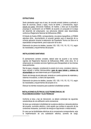 ESTRUCTURAS
Serán planteadas según sea el caso, de concreto armado (sistema a porticado a
base de columnas, placas y vigas), muros de ladrillo, y cimentaciones, según
estudio de suelos; estructuras metálicas, de madera, u otras que el proyectista
proponga en coordinación con el FEBAN, de acuerdo a lo propuesto en la etapa
del desarrollo del anteproyecto. Las estructuras deberán estar desarrolladas
conforme al Reglamento Nacional de Edificaciones (RNE).
El Estudio de Suelos (EMS), correspondiente y los planos topográficos, el FEBAN
adjuntara dicha documentación al consultor ganador para el desarrollo de su
correcta aplicación durante la elaboración del Expediente Técnico de Obra en la
especialidad correspondiente, para la ejecución de la obra.
Elaboración de planos de detalles, (escalas 1/25, 1/20, 1/10, 1/5, 1/2, 1/1), según
las necesidades y requerimientos del proyecto
INSTALACIONES SANITARIAS
El planteamiento sanitario completo, deberá estar de acuerdo a las normas
vigentes del Reglamento Nacional de Edificaciones (RNE), entre otros. En el
anteproyecto se considera servicios higiénicos para Discapacitado en las diversas
áreas pertinentes.
Red de agua y desagüe, considerando la presión de la zona, considerar cisterna y
taque elevado o bomba hidroneumática, pozo de agua tubular y sistema de
alcantarillado que será determinado por el Especialista.
Diseño del drenaje pluvial adecuado, teniendo en cuenta opciones de materiales y
sistemas innovadores, a criterio del especialista.
Elaboración de planos de detalles, (escalas 1/25, 1/20, 1/10, 1/5, 1/2, 1/1), según
las necesidades y requerimientos del proyecto en sí.
Efectuar los trámites necesarios para sustentar la factibilidad sanitaria
INSTALACIONES ELÉCTRICAS, ELECTROMECÁNICAS, DE
TELECOMUNICACIONES Y ELECTRÓNICAS1
Conforme al área y tipo de intervención, se deberá contemplar las siguientes
características de una edificación centro recreacional.
Se tiene que contemplar la factibilidad de la potencia eléctrica o demanda eléctrica
del proyecto, suministro eléctrico y todo aquello que conlleve la ejecución de las
conexiones necesarias, (suministro de energía en baja tensión o media tensión).
En caso que las factibilidades eléctricas de la concesionaria correspondiente, exija
la implementación de una subestación eléctrica, aumento de carga,
1
 