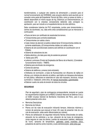transformadores, o cualquier otro sistema de alimentación y conexión para el
normal funcionamiento del CEREBAN, este proyecto eléctrico será asumido por el
consultor como parte del Expediente Técnico de Obra, como un anexo al mismo, y
deberá desarrollarlo el mismo equipo de Ing. Eléctricos y/o Electromecánicos, en
coordinación con la empresa concesionaria debiendo esta consignar su
aprobación, para ser incluido en el expediente técnico de obra definitivo.
Debe considerarse tuberías de PVC empotradas, puntos para tomacorrientes y
centros de alumbrado, voz, data entre otras consideraciones que se mencionan a
continuación:
• Pozos de tierra con certificado de resistividad de terreno.
• Tomacorrientes para corriente estabilizada
• Tomacorrientes con salida a tierra
• Cada módulo de atención al público deberá tener 03 tomacorrientes dobles de
corriente estabilizada y 02 tomacorrientes dobles con salida a tierra.
• Sistema de aire acondicionado (sistema será definido en coordinación con el
FEBAN).
• Sistema de extractores de aire.
• Salida eléctrica y de data para reloj de asistencia personal
• Salida para UPS
• Letreros Luminosos (Fondo de Empleados del Banco de la Nación). (Considerar
funcionamiento horario – TIMER).
• Sistema para alumbrado de emergencia.
• Central de alarmas
• Sistema de teléfonos y anexos (solo entubado).
• Artefactos de iluminación, a base de fluorescentes con difusores de rejillas en
oficinas y en módulos de atención al público, spot lights con lámparas ahorradoras
en hall público, reflectores en exteriores en caso sea necesario, dicroicos, incluye
suministro e instalación, entre otros, de marcas reconocidas y garantizadas
• Elaborar cuadro de caída de tensión de todos los circuitos.
SEGURIDAD
Plan de seguridad y plan de contingencia correspondiente, teniendo en cuenta
los requerimientos exigidos por la INDECI (Instituto Nacional de Defensa Civil) y
el CGBV (Cuerpo General de Bomberos Voluntarios del Perú), para lo que
deberá presentar entre otros:
• Memorias Descriptivas
• Memorias de Cálculo
• Planos con las rutas de evacuación indicando tiempos, distancias máximas y
número de personas que evacuan el local. (En caso de presentar más de una
ruta de evacuación, estas serán diferenciadas por colores).
• Planos de señalización de seguridad indicando flechas direccionales de salida,
ubicación de los extintores y su tipo, ubicación de las luces de emergencia,
zonas seguras en caso de sismos, puertas de evacuación (salidas), detectores
de humo, sensores de temperatura, gabinetes contra incendios (GCI),
pulsadores de alarma contra incendio y luces estroboscopias, entre otros que
 