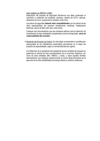 sean exigidos por INDECI o CGBV.
Elaboración del proyecto de Seguridad Electrónica que debe contemplar el
suministro e instalación del entubado, censores, sistema de CCTV, alarmas,
detectores de humo, equipamiento completo, entre otros.
Los planos de seguridad deberán estar compatibilizados con los planos de las
otras especialidades del proyecto (instalaciones sanitarias, instalaciones
eléctricas, planos de falso cielo raso, entre otros).
Cualquier otra documentación que sea necesaria elaborar para la obtención de
la aprobación de la(s) entidad(es) competente(s) al tema de seguridad, serán de
responsabilidad del consultor.
• Desarrollo del Proyecto de Costos: En esta etapa se desarrolla la cuantificación
presupuestal de las instalaciones desarrollada previamente en la etapa del
proyecto de especialidades, según la normatividad técnica vigente.
A la Obtención de la aprobación del expediente técnico completo del proyecto se
gestionara la licencia de obra correspondiente con el municipio respectivo, así
como de otras entidades (INC, INDECI, u otras), y todos aquellos trámites
administrativos que impliquen posteriormente el normal desenvolvimiento de la
ejecución de la obra (factibilidades de energía eléctrica, sanitaria, telefónica).
 