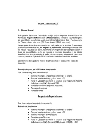 PRODUCTOS ESPERADOS
1. Alcance General
El Expediente Técnico de Obra deberá cumplir con los requisitos establecidos en las
Normas del Reglamento Nacional de Edificaciones RNE, normas de seguridad exigibles
por las entidades competentes, para la obtención de la Licencia de Obra y Funcionamiento
del Establecimiento, entre otras, (INC de ser el caso, INDECI, entre otras).
La descripción de los alcances que se hace a continuación, no es limitativa. El consultor en
cuanto lo considere necesario, los ampliará o profundizará, siendo responsable de todos
los trabajos y estudios que realice. Igualmente será responsable de la compatibilización de
todas las especialidades, en lo que respecta a memorias descriptivas y de cálculo,
especificaciones técnicas, estudios de suelos, planos, metrados y presupuestos, y todo aquel
otro componente del Expediente Técnico de Obra no mencionado en líneas anteriores.
La elaboración del Expediente Técnico de Obra constará de las siguientes etapas de
desarrollo:
Proyecto otorgado por el FEBAN de Anteproyecto
Que contiene la siguiente documentación:
• Memoria Descriptiva y Fotográfica del terreno y su entorno
• Plano de levantamiento topográfico, escala 1/50
• Plano de Ubicación respetando lo señalado en el Reglamento Nacional
de Edificaciones (RNE), Norma GE.020
• Planos de distribución de plantas propuestas,
• Planos de elevaciones,
• Planos de cortes,
Proyecto de Especialidades
Que debe contener la siguiente documentación:
Proyecto de Arquitectura:
• Memoria Descriptiva y Fotográfica del terreno y su entorno
• Plano de levantamiento topográfico, escala 1/50
• Memoria Descriptiva de Arquitectura
• Especificaciones Técnicas
• Plano de Ubicación respetando lo señalado en el Reglamento Nacional
de Edificaciones (RNE), Norma GE.020 - (escala 1:10,000 y 1:500)
 