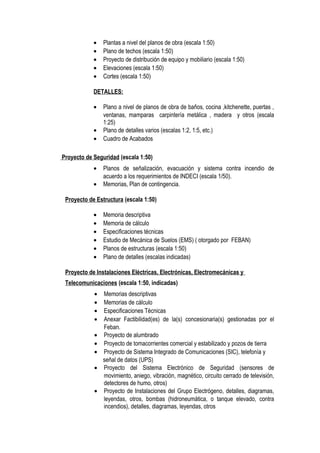 • Plantas a nivel del planos de obra (escala 1:50)
• Plano de techos (escala 1:50)
• Proyecto de distribución de equipo y mobiliario (escala 1:50)
• Elevaciones (escala 1:50)
• Cortes (escala 1:50)
DETALLES:
• Plano a nivel de planos de obra de baños, cocina ,kitchenette, puertas ,
ventanas, mamparas carpintería metálica , madera y otros (escala
1:25)
• Plano de detalles varios (escalas 1:2, 1:5, etc.)
• Cuadro de Acabados
Proyecto de Seguridad (escala 1:50)
• Planos de señalización, evacuación y sistema contra incendio de
acuerdo a los requerimientos de INDECI (escala 1/50).
• Memorias, Plan de contingencia.
Proyecto de Estructura (escala 1:50)
• Memoria descriptiva
• Memoria de cálculo
• Especificaciones técnicas
• Estudio de Mecánica de Suelos (EMS) ( otorgado por FEBAN)
• Planos de estructuras (escala 1:50)
• Plano de detalles (escalas indicadas)
Proyecto de Instalaciones Eléctricas, Electrónicas, Electromecánicas y
Telecomunicaciones (escala 1:50, indicadas)
• Memorias descriptivas
• Memorias de cálculo
• Especificaciones Técnicas
• Anexar Factibilidad(es) de la(s) concesionaria(s) gestionadas por el
Feban.
• Proyecto de alumbrado
• Proyecto de tomacorrientes comercial y estabilizado y pozos de tierra
• Proyecto de Sistema Integrado de Comunicaciones (SIC), telefonía y
señal de datos (UPS)
• Proyecto del Sistema Electrónico de Seguridad (sensores de
movimiento, aniego, vibración, magnético, circuito cerrado de televisión,
detectores de humo, otros)
• Proyecto de Instalaciones del Grupo Electrógeno, detalles, diagramas,
leyendas, otros, bombas (hidroneumática, o tanque elevado, contra
incendios), detalles, diagramas, leyendas, otros
 