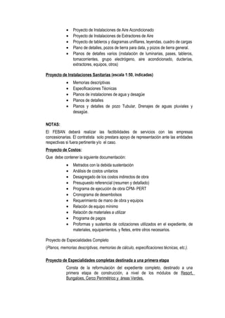 • Proyecto de Instalaciones de Aire Acondicionado
• Proyecto de Instalaciones de Extractores de Aire
• Proyecto de tableros y diagramas unifilares, leyendas, cuadro de cargas
• Plano de detalles, pozos de tierra para data, y pozos de tierra general.
• Planos de detalles varios (instalación de luminarias, pases, tableros,
tomacorrientes, grupo electrógeno, aire acondicionado, ducterías,
extractores, equipos, otros)
Proyecto de Instalaciones Sanitarias (escala 1:50, indicadas)
• Memorias descriptivas
• Especificaciones Técnicas
• Planos de instalaciones de agua y desagüe
• Planos de detalles
• Planos y detalles de pozo Tubular, Drenajes de aguas pluviales y
desagüe.
NOTAS:
El FEBAN deberá realizar las factibilidades de servicios con las empresas
concesionarias. El contratista solo prestara apoyo de representación ante las entidades
respectivas si fuera pertinente y/o el caso.
Proyecto de Costos:
Que debe contener la siguiente documentación:
• Metrados con la debida sustentación
• Análisis de costos unitarios
• Desagregado de los costos indirectos de obra
• Presupuesto referencial (resumen y detallado)
• Programa de ejecución de obra CPM- PERT
• Cronograma de desembolsos
• Requerimiento de mano de obra y equipos
• Relación de equipo mínimo
• Relación de materiales a utilizar
• Programa de pagos
• Proformas y sustentos de cotizaciones utilizados en el expediente, de
materiales, equipamientos, y fletes, entre otros necesarios.
Proyecto de Especialidades Completo
(Planos, memorias descriptivas, memorias de cálculo, especificaciones técnicas, etc.).
Proyecto de Especialidades completas destinada a una primera etapa
Consta de la reformulación del expediente completo, destinado a una
primera etapa de construcción, a nivel de los módulos de Resort,
Bungaloes, Cerco Perimétrico y áreas Verdes.
 