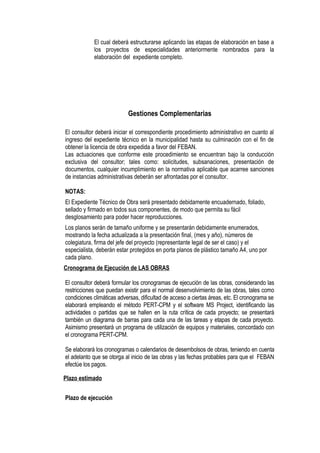 El cual deberá estructurarse aplicando las etapas de elaboración en base a
los proyectos de especialidades anteriormente nombrados para la
elaboración del expediente completo.
Gestiones Complementarias
El consultor deberá iniciar el correspondiente procedimiento administrativo en cuanto al
ingreso del expediente técnico en la municipalidad hasta su culminación con el fin de
obtener la licencia de obra expedida a favor del FEBAN.
Las actuaciones que conforme este procedimiento se encuentran bajo la conducción
exclusiva del consultor; tales como: solicitudes, subsanaciones, presentación de
documentos, cualquier incumplimiento en la normativa aplicable que acarree sanciones
de instancias administrativas deberán ser afrontadas por el consultor.
NOTAS:
El Expediente Técnico de Obra será presentado debidamente encuadernado, foliado,
sellado y firmado en todos sus componentes, de modo que permita su fácil
desglosamiento para poder hacer reproducciones.
Los planos serán de tamaño uniforme y se presentarán debidamente enumerados,
mostrando la fecha actualizada a la presentación final, (mes y año), números de
colegiatura, firma del jefe del proyecto (representante legal de ser el caso) y el
especialista, deberán estar protegidos en porta planos de plástico tamaño A4, uno por
cada plano.
Cronograma de Ejecución de LAS OBRAS
El consultor deberá formular los cronogramas de ejecución de las obras, considerando las
restricciones que puedan existir para el normal desenvolvimiento de las obras, tales como
condiciones climáticas adversas, dificultad de acceso a ciertas áreas, etc. El cronograma se
elaborará empleando el método PERT-CPM y el software MS Project, identificando las
actividades o partidas que se hallen en la ruta crítica de cada proyecto; se presentará
también un diagrama de barras para cada una de las tareas y etapas de cada proyecto.
Asimismo presentará un programa de utilización de equipos y materiales, concordado con
el cronograma PERT-CPM.
Se elaborará los cronogramas o calendarios de desembolsos de obras, teniendo en cuenta
el adelanto que se otorga al inicio de las obras y las fechas probables para que el FEBAN
efectúe los pagos.
Plazo estimado
Plazo de ejecución
 