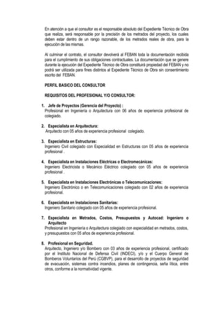 En atención a que el consultor es el responsable absoluto del Expediente Técnico de Obra
que realiza, será responsable por la precisión de los metrados del proyecto, los cuales
deben estar dentro de un rango razonable, de los metrados reales de obra, para la
ejecución de las mismas.
Al culminar el contrato, el consultor devolverá al FEBAN toda la documentación recibida
para el cumplimiento de sus obligaciones contractuales. La documentación que se genere
durante la ejecución del Expediente Técnico de Obra constituirá propiedad del FEBAN y no
podrá ser utilizada para fines distintos al Expediente Técnico de Obra sin consentimiento
escrito del FEBAN.
PERFIL BASICO DEL CONSULTOR
REQUISITOS DEL PROFESIONAL Y/O CONSULTOR:
1. Jefe de Proyectos (Gerencia del Proyecto) :
Profesional en Ingeniería o Arquitectura con 06 años de experiencia profesional de
colegiado.
2. Especialista en Arquitectura:
Arquitecto con 05 años de experiencia profesional colegiado.
3. Especialista en Estructuras:
Ingeniero Civil colegiado con Especialidad en Estructuras con 05 años de experiencia
profesional .
4. Especialista en Instalaciones Eléctricas o Electromecánicas:
Ingeniero Electricista o Mecánico Eléctrico colegiado con 05 años de experiencia
profesional .
5. Especialista en Instalaciones Electrónicas o Telecomunicaciones:
Ingeniero Electrónico o en Telecomunicaciones colegiado con 02 años de experiencia
profesional.
6. Especialista en Instalaciones Sanitarias:
Ingeniero Sanitario colegiado con 05 años de experiencia profesional.
7. Especialista en Metrados, Costos, Presupuestos y Autocad: Ingeniero o
Arquitecto
Profesional en Ingeniería o Arquitectura colegiado con especialidad en metrados, costos,
y presupuestos con 05 años de experiencia profesional.
8. Profesional en Seguridad.
Arquitecto, Ingeniero y/o Bombero con 03 años de experiencia profesional, certificado
por el Instituto Nacional de Defensa Civil (INDECI), y/o y el Cuerpo General de
Bomberos Voluntarios del Perú (CGBVP), para el desarrollo de proyectos de seguridad
de evacuación, sistemas contra incendios, planes de contingencia, seña lítica, entre
otros, conforme a la normatividad vigente.
 