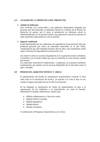 3.0 ANALISIS DE LA PROPUESTA DEL PROYECTO
• Ámbito de influencia
Esta orientada con exclusividad a una población demandante integrada por
personas que han alcanzado su jubilación laboral en el Banco de la Nación sin
distinción de genero, por lo tanto la jurisdicción de referencia inicial es
indeterminada por ser un proyecto piloto, cuya aplicación se proyecta ejecutar en
sedes regionales representativas a nivel nacional
• Impacto Ambiental
Estará determinado por las condiciones de seguridad en la ejecución de obra que
producirá polución por efecto de materiales removibles en el sub. Suelo,
contaminación que será temporal mientras dura la obra, cuyo tratamiento estará
sujeto a Normas de Seguridad de Construcción Civil.
Así mismo la obra no ocasiona degradación de la vegetación natural colindante,
si interfiere con el ornato urbano por que no trasforma la vista escénica natural
del entorno.
Los materiales constructivos tradicionales a emplearse, no contienen elementos
contaminantes que atenten con los recursos disponibles de la zona tales como el
agua y desagüe.
4.0 PROGRAMA ARQUITECTONICO Y AREAS
El planteamiento del diseño de anteproyecto arquitectónico existente se basa
sobre todo en la orientación del terreno en relación a la vista al mar, en ese
sentido el ingreso principal está en la calle Los Girasoles.
Se ha trabajado la zonificación de Centro de Esparcimiento en base a la
organización de los ambientes y su interrelación, así como la función,
obteniendo 05 módulos edificatorios, siendo estos:
• Módulo Administrativo y Servicios varios
• Módulo SUM y Comedor
• Módulo Bungalows
• Módulo Resort
• Modulo Vestuarios
A continuación el Programa Arquitectónico y las Áreas:
 