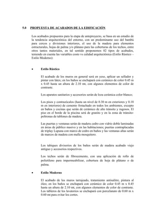 5.0 PROPUESTA DE ACABADOS DE LA EDIFICACIÓN
Los acabados propuestos para la etapa de anteproyecto, se basa en un estudio de
la tendencia arquitectónica del entorno, con un predominante uso del bambú
para cercos y divisiones interiores, el uso de la madera para elementos
estructurales, hojas de palma y/o plátano para las coberturas de los techos, entre
otros tantos materiales, en tal sentido proponemos 02 tipos de acabados,
teniendo en cuenta las variables costo vs calidad arquitectónica (Estilo Rústico –
Estilo Moderno):
• Estilo Rústico
El acabado de los muros en general será en yeso, aplicar un sellador y
pintar con látex; en los baños se enchapará con cerámico de color 0.45 m
x 0.45 hasta un altura de 2.10 mt, con algunos elementos de color de
contraste.
Los aparatos sanitarios y accesorios serán de loza cerámica color blanco;
Los pisos y contrazócalos (hasta un nivel de 0.30 m en exteriores y 0.10
m en interiores) de cemento frotachado en todos los ambientes, excepto
en baños y cocinas que serán de cerámico de alto tránsito y rugosos. El
piso en el borde de la piscina será de granito y en la zona de tránsito-
poltronas de tablones de madera.
Las puertas y ventanas serán de madera cedro con vidrio doble laminadas
en áreas de público masivo y en las habitaciones; puertas contraplacadas
de triplay Lupuna con marco de cedro en baños y las ventanas altas serán
de marcos de madera con malla mosquitero.
Los tabiques divisorios de los baños serán de madera acabado viejo
antiguo y accesorios respectivos.
Los techos serán de fibrocemento, con una aplicación de rollo de
polietileno para impermeabilizar, cobertura de hoja de plátano o de
palma.
• Estilo Moderno
El acabado de los muros tarrajeado, tratamiento antisalitre, pintura al
óleo; en los baños se enchapará con cerámico de color 0.45 m x 0.45
hasta un altura de 2.10 mt, con algunos elementos de color de contraste.
Los tableros de los lavatorios se enchapará con porcelanato de 0.60 m x
0.60 mt para evitar los cortes.
 