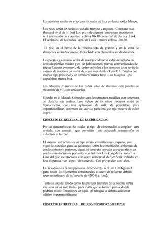Los aparatos sanitarios y accesorios serán de loza cerámica color blanco.
Los pisos serán de cerámico de alto tránsito y rugosos. Contrazo calo
(hasta el nivel de 0.10m) Los pisos de algunos ambientes propuestos
será enchapado en cerámico celima 30x30 comercial de dureza 3 ó 4.
El cerámico de los baños será de Color – marca celima 30x30.
El piso en el borde de la piscina será de granito y en la zona de
almacenes serán de cemento frotachado con elementos antideslizantes.
Las puertas y ventanas serán de madera cedro con vidrio templado en
áreas de público masivo y en las habitaciones; puertas contraplacadas de
triplay Lupuna con marco de cedro en baños y las ventanas altas serán de
marcos de madera con malla de acero inoxidables Tipo 316. Puertas con
chapas tipo principal y de interiores marca forte . Las bisagras tipo
capuchinas marca bisa.
Los tabiques divisorios de los baños serán de aluminio con paneles de
melamine de ½”, con accesorios.
El techo en el Módulo Comedor será de estructura metálica con cobertura
de plancha teja andina. Los techos en los otros módulos serán de
fibrocemento, con una aplicación de rollo de polietileno para
impermeabilizar, cobertura de ladrillo pastelero y/o teja pizarra de color
negro.
CONCEPTO ESTRUCTURAL DE LA EDIFICACION
Por las características del suelo el tipo de cimentación a emplear será
armada, con zapatas que permitan una adecuada transmisión de
esfuerzos al terreno.
El sistema estructural es de tipo mixto, cimentaciones, zapatas, con
vigas de conexión para las columnas sobre la cimentación, columnas de
confinamiento y portones, vigas de concreto armado estructurales y de
confinamiento, muros portantes con ladrillos kin- kong de la zona. La
Losa del piso es reforzada con acero comercial de ¼ “ Será techado en
losa aligerada con vigas de concreto. Con proyección a niveles.
La resistencia a la comprensión del concreto será de 210 Kg/cm 2
para todos los Elementos estructurales, el acero de refuerzo deberá
tener un esfuerzo de influencia de 4200 Kg. /cm2.
Tanto la losa del fondo como las paredes laterales de la piscina serán
vaciadas en un solo tramo, para evitar que se formen juntas donde
podrían existir filtraciones de agua. Al tarrajeo se deberá adicionar
aditivo impermeabilizante
CONCEPTO ESTRUCTURAL DE LOSA DEPORTIVA MULTIPLE
 