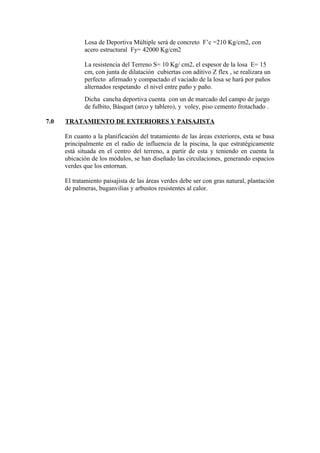 Losa de Deportiva Múltiple será de concreto F’c =210 Kg/cm2, con
acero estructural Fy= 42000 Kg/cm2
La resistencia del Terreno S= 10 Kg/ cm2, el espesor de la losa E= 15
cm, con junta de dilatación cubiertas con aditivo Z flex , se realizara un
perfecto afirmado y compactado el vaciado de la losa se hará por paños
alternados respetando el nivel entre paño y paño.
Dicha cancha deportiva cuenta con un de marcado del campo de juego
de fulbito, Básquet (arco y tablero), y voley, piso cemento frotachado .
7.0 TRATAMIENTO DE EXTERIORES Y PAISAJISTA
En cuanto a la planificación del tratamiento de las áreas exteriores, esta se basa
principalmente en el radio de influencia de la piscina, la que estratégicamente
está situada en el centro del terreno, a partir de esta y teniendo en cuenta la
ubicación de los módulos, se han diseñado las circulaciones, generando espacios
verdes que los entornan.
El tratamiento paisajista de las áreas verdes debe ser con gras natural, plantación
de palmeras, buganvilias y arbustos resistentes al calor.
 