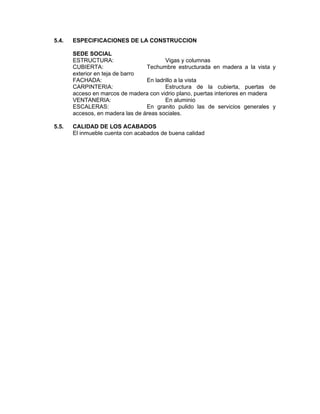 5.4.   ESPECIFICACIONES DE LA CONSTRUCCION

       SEDE SOCIAL
       ESTRUCTURA:                       Vigas y columnas
       CUBIERTA:                  Techumbre estructurada en madera a la vista y
       exterior en teja de barro
       FACHADA:                   En ladrillo a la vista
       CARPINTERIA:                      Estructura de la cubierta, puertas de
       acceso en marcos de madera con vidrio plano, puertas interiores en madera
       VENTANERIA:                       En aluminio
       ESCALERAS:                 En granito pulido las de servicios generales y
       accesos, en madera las de áreas sociales.

5.5.   CALIDAD DE LOS ACABADOS
       El inmueble cuenta con acabados de buena calidad
 