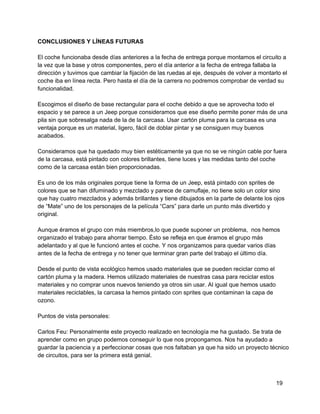 CONCLUSIONES Y LÍNEAS FUTURAS
El coche funcionaba desde días anteriores a la fecha de entrega porque montamos el circuito a
la vez que la base y otros componentes, pero el día anterior a la fecha de entrega fallaba la
dirección y tuvimos que cambiar la fijación de las ruedas al eje, después de volver a montarlo el
coche iba en línea recta. Pero hasta el día de la carrera no podremos comprobar de verdad su
funcionalidad.
Escogimos el diseño de base rectangular para el coche debido a que se aprovecha todo el
espacio y se parece a un Jeep porque consideramos que ese diseño permite poner más de una
pila sin que sobresalga nada de la de la carcasa. Usar cartón pluma para la carcasa es una
ventaja porque es un material, ligero, fácil de doblar pintar y se consiguen muy buenos
acabados.
Consideramos que ha quedado muy bien estéticamente ya que no se ve ningún cable por fuera
de la carcasa, está pintado con colores brillantes, tiene luces y las medidas tanto del coche
como de la carcasa están bien proporcionadas.
Es uno de los más originales porque tiene la forma de un Jeep, está pintado con sprites de
colores que se han difuminado y mezclado y parece de camuflaje, no tiene solo un color sino
que hay cuatro mezclados y además brillantes y tiene dibujados en la parte de delante los ojos
de “Mate” uno de los personajes de la película “Cars” para darle un punto más divertido y
original.
Aunque éramos el grupo con más miembros,lo que puede suponer un problema,  nos hemos
organizado el trabajo para ahorrar tiempo. Ésto se refleja en que éramos el grupo más
adelantado y al que le funcionó antes el coche. Y nos organizamos para quedar varios días
antes de la fecha de entrega y no tener que terminar gran parte del trabajo el último día.
Desde el punto de vista ecológico hemos usado materiales que se pueden reciclar como el
cartón pluma y la madera. Hemos utilizado materiales de nuestras casa para reciclar estos
materiales y no comprar unos nuevos teniendo ya otros sin usar. Al igual que hemos usado
materiales reciclables, la carcasa la hemos pintado con sprites que contaminan la capa de
ozono.
Puntos de vista personales:
Carlos Feu: Personalmente este proyecto realizado en tecnología me ha gustado. Se trata de
aprender como en grupo podemos conseguir lo que nos propongamos. Nos ha ayudado a
guardar la paciencia y a perfeccionar cosas que nos faltaban ya que ha sido un proyecto técnico
de circuitos, para ser la primera está genial.
19
 