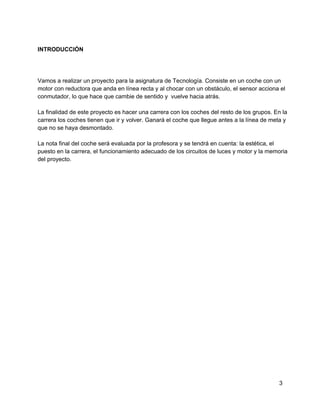 INTRODUCCIÓN
Vamos a realizar un proyecto para la asignatura de Tecnología. Consiste en un coche con un
motor con reductora que anda en línea recta y al chocar con un obstáculo, el sensor acciona el
conmutador, lo que hace que cambie de sentido y  vuelve hacia atrás.
La finalidad de este proyecto es hacer una carrera con los coches del resto de los grupos. En la
carrera los coches tienen que ir y volver. Ganará el coche que llegue antes a la línea de meta y
que no se haya desmontado.
La nota final del coche será evaluada por la profesora y se tendrá en cuenta: la estética, el
puesto en la carrera, el funcionamiento adecuado de los circuitos de luces y motor y la memoria
del proyecto.
3
 