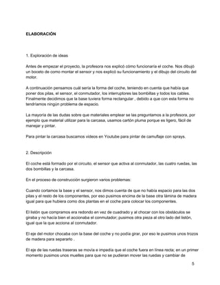 ELABORACIÓN
1. Exploración de ideas
Antes de empezar el proyecto, la profesora nos explicó cómo funcionaría el coche. Nos dibujó
un boceto de como montar el sensor y nos explicó su funcionamiento y el dibujo del circuito del
motor.
A continuación pensamos cuál sería la forma del coche, teniendo en cuenta que había que
poner dos pilas, el sensor, el conmutador, los interruptores las bombillas y todos los cables.
Finalmente decidimos que la base tuviera forma rectangular , debido a que con esta forma no
tendríamos ningún problema de espacio.
La mayoría de las dudas sobre que materiales emplear se las preguntamos a la profesora, por
ejemplo que material utilizar para la carcasa, usamos cartón pluma porque es ligero, fácil de
manejar y pintar.
Para pintar la carcasa buscamos videos en Youtube para pintar de camuflaje con sprays.
2. Descripción
El coche está formado por el circuito, el sensor que activa al conmutador, las cuatro ruedas, las
dos bombillas y la carcasa.
En el proceso de construcción surgieron varios problemas:
Cuando cortamos la base y el sensor, nos dimos cuenta de que no había espacio para las dos
pilas y el resto de los componentes, por eso pusimos encima de la base otra lámina de madera
igual para que hubiera como dos plantas en el coche para colocar los componentes.
El listón que compramos era redondo en vez de cuadrado y al chocar con los obstáculos se
giraba y no hacía bien el accionaba el conmutador; pusimos otra pieza al otro lado del listón,
igual que la que acciona al conmutador.
El eje del motor chocaba con la base del coche y no podía girar, por eso le pusimos unos trozos
de madera para separarlo .
El eje de las ruedas traseras se movía e impedía que el coche fuera en línea recta; en un primer
momento pusimos unos muelles para que no se pudieran mover las ruedas y cambiar de
5
 