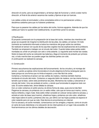 dirección el coche, pero se enganchaban y al tiempo dejó de funcionar y volvió a estar mal la
dirección, al final el día anterior sacamos las ruedas y fijamos el eje con tuercas.
Los cables unidos al conmutador y otros conectados entre sí no permanecían unidos y
decidimos soldarlos para que no hubieran problemas.
Para que no pasaran los cables por los lados del coche, hicimos agujeros. Además de que los
cables por fuera no quedan bien estéticamente, no permitían poner la carcasa.
3.Planificación
El proyecto comenzará con la preparación de la base del coche, mientras dos miembros del
grupo se ocuparán de imaginar la distribución de las pilas, los cables y el sensor. En todo
momento se mantendrá informado a todos los miembros del grupo sobre los cambios.
Se realizará el sensor con ayuda de los apuntes cogidos tras las explicaciones de la profesora.
También se empezará a trabajar con el circuito del motor. Cuando todas estas partes estén
montadas se unirán en principio con celo o cinta aislante. Lo siguiente será montar las ruedas.
Sobre la base del coche se colocarán las baterías y llega el momento de probarlo por primera
vez, si todo marcha bien se pueden pegar las distintas partes con cola.
A continuación se realizará la carcasa.
4. Construcción
Primero escuchamos las explicaciones del funcionamiento  de los circuitos y el montaje del
sensor, cuando ya sabías cómo funcionaba el circuito elegimos la forma rectangular para la
base porque es una forma que no limita el espacio y era más fácil de cortar.
Cortamos y montamos el sensor con las varillas de madera, mientras también íbamos
montando el circuito del motor. Cortamos un segundo listón de madera, con las misma forma y
tamaño que la base, sobre este pondriamos las pilas. Montamos las ruedas y colocamos el
circuito del motor. Una vez probado el coche, y viendo que funcionaba lo pegamos todo con
cola. El coche estaba listo, ahora faltaba la carcasa.
Con un cúter cortamos el cartón pluma y le dimos forma de Jeep, pues era la más fácil.
Pegamos la carcasa y la pintamos con un estilo militar, solo que en tonos azul marino, cromo,
blanco brillante y negro mate. Esta estilo militar consistió en colocar ramas sobre la carcasa, y
echarle el color de base (azul marino), añadimos hojas y pintamos con otro color, añadimos
más hojas sobre el coche y pintamos otra vez, por último con las hojas puestas se esparce el
color restante pero sin que se note. Esta técnica la encontramos en internet.
Con la carcasa y el coche montado, comenzamos con los arreglos y mejoras, como el circuito
en serie de luces delanteras o la colocación de los interruptores en un lugar más accesible. Al
final terminamos con los últimos detalles de decoración.
6
 