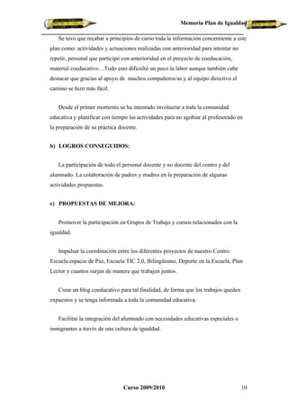 Memoria Plan de Igualdad

   Se tuvo que recabar a principios de curso toda la información concerniente a este
plan como: actividades y actuaciones realizadas con anterioridad para intentar no
repetir, personal que participó con anterioridad en el proyecto de coeducación,
material coeducativo…Todo esto dificultó un poco la labor aunque también cabe
destacar que gracias al apoyo de muchos compañeros/as y al equipo directivo el
camino se hizo más fácil.


   Desde el primer momento se ha intentado involucrar a toda la comunidad
educativa y planificar con tiempo las actividades para no agobiar al profesorado en
la preparación de su práctica docente.


b) LOGROS CONSEGUIDOS:


   La participación de todo el personal docente y no docente del centro y del
alumnado. La colaboración de padres y madres en la preparación de algunas
actividades propuestas.


c) PROPUESTAS DE MEJORA:


   Promover la participación en Grupos de Trabajo y cursos relacionados con la
igualdad.


   Impulsar la coordinación entre los diferentes proyectos de nuestro Centro:
Escuela espacio de Paz, Escuela TIC 2.0, Bilingüismo, Deporte en la Escuela, Plan
Lector y cuantos surjan de manera que trabajen juntos.


   Crear un blog coeducativo para tal finalidad, de forma que los trabajos queden
expuestos y se tenga informada a toda la comunidad educativa.


   Facilitar la integración del alumnado con necesidades educativas especiales o
inmigrantes a través de una cultura de igualdad.




                               Curso 2009/2010                                      10
 