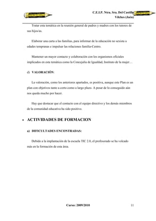 C.E.I.P. Ntra. Sra. Del Castillo
                                                                         Vilches (Jaén)

       Tratar esta temática en la reunión general de padres y madres con los tutores de
    sus hijos/as.


       Elaborar una carta a las familias, para informar de la educación no sexista a
    edades tempranas e impulsar las relaciones familia-Centro.


       Mantener un mayor contacto y colaboración con los organismos oficiales
    implicados en esta temática como la Concejalía de Igualdad, Instituto de la mujer…


    d) VALORACIÓN:


       La valoración, como los anteriores apartados, es positiva, aunque este Plan es un
    plan con objetivos tanto a corto como a largo plazo. A pesar de lo conseguido aún
    nos queda mucho por hacer.


       Hay que destacar que el contacto con el equipo directivo y los demás miembros
    de la comunidad educativa ha sido positivo.


•   ACTIVIDADES DE FORMACION

    a) DIFICULTADES ENCONTRADAS:


       Debido a la implantación de la escuela TIC 2.0, el profesorado se ha volcado
    más en la formación de esta área.




                                   Curso: 2009/2010                                     11
 