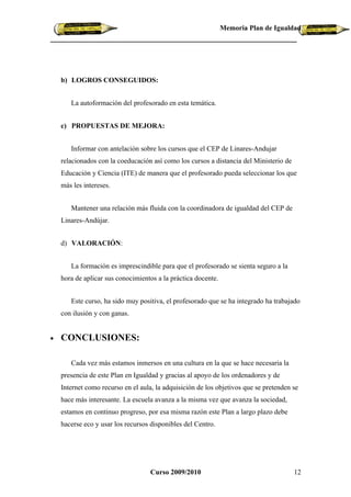 Memoria Plan de Igualdad




    b) LOGROS CONSEGUIDOS:


       La autoformación del profesorado en esta temática.


    c) PROPUESTAS DE MEJORA:


       Informar con antelación sobre los cursos que el CEP de Linares-Andujar
    relacionados con la coeducación así como los cursos a distancia del Ministerio de
    Educación y Ciencia (ITE) de manera que el profesorado pueda seleccionar los que
    más les intereses.


       Mantener una relación más fluida con la coordinadora de igualdad del CEP de
    Linares-Andújar.


    d) VALORACIÓN:


       La formación es imprescindible para que el profesorado se sienta seguro a la
    hora de aplicar sus conocimientos a la práctica docente.


       Este curso, ha sido muy positiva, el profesorado que se ha integrado ha trabajado
    con ilusión y con ganas.


•   CONCLUSIONES:

       Cada vez más estamos inmersos en una cultura en la que se hace necesaria la
    presencia de este Plan en Igualdad y gracias al apoyo de los ordenadores y de
    Internet como recurso en el aula, la adquisición de los objetivos que se pretenden se
    hace más interesante. La escuela avanza a la misma vez que avanza la sociedad,
    estamos en continuo progreso, por esa misma razón este Plan a largo plazo debe
    hacerse eco y usar los recursos disponibles del Centro.




                                    Curso 2009/2010                                     12
 
