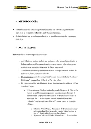 Memoria Plan de Igualdad




    •   METODOLOGÍA


•   Se ha realizado una actuación global en el Centro con actividades generalizadas
    para toda la comunidad educativa en fechas emblemáticas.
•   Se ha trabajado con un enfoque coeducativo en las diferentes materias y unidades
    didácticas.



    •   ACTIVIDADES

Se han realizado diversos tipos de actividades:


        1. Actividades en las tutorías lectivas: los tutores y las tutoras han realizado a
           lo largo del curso diferentes actividades promovidas por ellos mismos para
           sensibilizar al alumnado del Centro de forma transversal.
        2. Actividades culturales y complementarias de todo tipo: carteles, análisis de
           noticias de prensa, cortos de cine, etc.
        3. De colaboración: con otros proyectos (“Escuela Espacio de Paz y “Lectura y
           Biblioteca”) para celebrar el Día de la Paz y del Libro.
        4. De conmemoración: actividades en fechas significativas, incluidas en el Plan
           Anual del Centro.

                  •   25 de noviembre, Día Internacional contra la Violencia de Género. Se
                      elaboró un emblema que nos pusimos todos juntos en el recreo, el
                      lacito morado. Se propuso la realización de diversas actividades, el
                      miércoles, día 25 de noviembre: dibujos para manifestar la no
                      violencia, “¿qué aprendo con el juego?”, mural contra la violencia,
                      collage...

                           o Infantil y Primer Ciclo. Realización de diversas actividades
                             enfocadas al cariño y lectura del cuento: “ni un besito a la
                             fuerza”. Realización de un mural con besos.
                           o Segundo Ciclo: Actividades del cuaderno 25 de noviembre.


                                      Curso 2009/2010                                        4
 