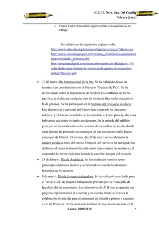 C.E.I.P. Ntra. Sra. Del Castillo
                                                              Vilches (Jaén)

             o Tercer Ciclo: Reescribir algún cuento del cuadernillo de
               trabajo.



                   Se trabajó con las siguientes páginas webs:
           http://www.educalia.org/tolerancia0/jsp/recursos.jsp?idioma=es
           http://www.menudospeques.net/recursos_infantiles/diaviolenciam
           ujer/actividades_primaria.php
           http://perceianadigital.com/index.php/materiales-didacticos/191-
           actividades-para-trabajar-la-violencia-de-genero-en-educacion-
           infantil?format=pdf

•   30 de enero: Día Internacional de la Paz. Se ha trabajado desde las
    tutorías y en coordinación con el Proyecto “Espacio de Paz”. Se ha
    reflexionado sobre la importancia de resolver los conflictos de forma
    pacífica, se rechazará cualquier tipo de violencia (haciendo hincapié en
    la de género). Se ha participado en la Semana del desayuno solidario.
    Los alumnos/as y personal del Centro han comprado su desayuno
    solidario y el dinero recaudado, se ha mandado a Haití, para ayudar a los
    habitantes que están viviendo ese desastre. En la entrada del edificio
    principal se ha colaborado en la creación de un molino de viento, donde
    cada alumno ha pinchado sus mensajes de paz con un molinillo hecho
    con papel de Charol. El viernes, día 29 de enero se ha celebrado la
    carrera solidaria antes del recreo. Después del recreo se ha entregado los
    diplomas al mejor alumno/a de cada curso (que cumple las normas) y el
    alumnado del tercer ciclo han bailado la canción: amigos del corazón.
•   28 de febrero: Día de Andalucía. Se han realizado murales sobre
    personajes andaluces ilustres y se ha tenido en cuenta la presencia
    femenina en los mismos.
•   8 de marzo: Día de la mujer trabajadora. Se ha realizado una charla para
    el Tercer Ciclo de mujeres trabajadoras previsto por la Concejalía de
    Igualdad del Ayuntamiento. Los alumnos/as de 3º B han preparado una
    pequeña representación (La avería) y un cuento donde se explica la
    celebración de este día para el alumnado de Infantil y primer y segundo
    ciclo de Primaria. Se ha analizado la labor de mujeres destacadas en la
                        Curso: 2009/2010                                       5
 