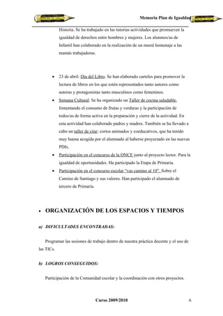 Memoria Plan de Igualdad

            Historia. Se ha trabajado en las tutorías actividades que promueven la
            igualdad de derechos entre hombres y mujeres. Los alumnos/as de
            Infantil han colaborado en la realización de un mural homenaje a las
            mamás trabajadoras.




       •    23 de abril: Día del Libro. Se han elaborado carteles para promover la
            lectura de libros en los que estén representados tanto autores como
            autoras y protagonistas tanto masculinos como femeninos.
       •    Semana Cultural. Se ha organizado un Taller de cocina saludable,
            fomentando el consumo de frutas y verduras y la participación de
            todos/as de forma activa en la preparación y cierre de la actividad. En
            esta actividad han colaborado padres y madres. También se ha llevado a
            cabo un taller de cine: cortos animados y coeducativos, que ha tenido
            muy buena acogida por el alumnado al haberse proyectado en las nuevas
            PDIs.
       •    Participación en el concurso de la ONCE junto al proyecto lector. Para la
            igualdad de oportunidades. Ha participado la Etapa de Primaria.
       •    Participación en el concurso escolar “vas camino al 10”. Sobre el
            Camino de Santiago y sus valores. Han participado el alumnado de
            tercero de Primaria.




•   ORGANIZACIÓN DE LOS ESPACIOS Y TIEMPOS

a) DIFICULTADES ENCONTRADAS:


    Programar las sesiones de trabajo dentro de nuestra práctica docente y el uso de
las TICs.


b) LOGROS CONSEGUIDOS:


    Participación de la Comunidad escolar y la coordinación con otros proyectos.



                                   Curso 2009/2010                                     6
 